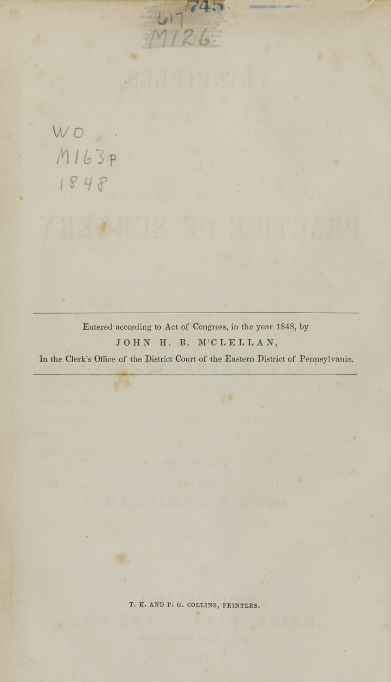 74:> wo Entered according to Act of Congress, in the year 1848, by JOHN H. B. M'CLELLAN, In the Clerk's Office of the District Court of the Eastern District of Pennsylvania. T. Z. AND P. G. COLLINS, PRINTERS.