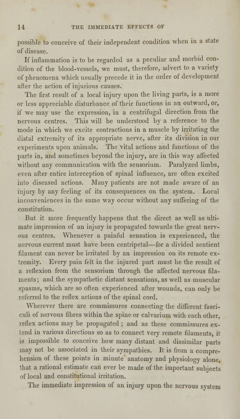 possible to conceive of their independent condition when in a state of disease. If inflammation is to be regarded as a peculiar and morbid con- dition of the blood-vessels, we must, therefore, advert to a variety of phenomena which usually precede it in the order of development after the action of injurious causes. The first result of a local injury upon the living parts, is a more or less appreciable disturbance of their functions in an outward, or, if we may use the expression, in a centrifugal direction from the nervous centres. This will be understood by a reference to the mode in which we excite contractions in a muscle by irritating the distal extremity of its appropriate nerve, after its division in our experiments upon animals. The vital actions and functions of the parts in, and sometimes beyond the injury, are in this way affected without any communication with the sensorium. Paralyzed limbs, even after entire interception of spinal influence, are often excited into diseased actions. Many patients are not made aware of an injury by any feeling of its consequences on the system. Local inconveniences in the same way occur without any suffering of the constitution. But it more frequently happens that the direct as well as ulti- mate impression of an injury is propagated towards the great nerv- ous centres. Whenever a painful sensation is experienced, the nervous current must have been centripetal—for a divided sentient filament can never be irritated by an impression on its remote ex- tremity. Every pain felt in the injured part must be the result of a reflexion from the sensorium through the affected nervous fila- ments; and the sympathetic distant sensations, as well as muscular spasms, which are so often experienced after wounds, can only be referred to the reflex actions of the spinal cord. Wherever there are commissures connecting the different fasci- culi of nervous fibres within the spine or calvarium with each other, reflex actions may be propagated ; and as these commissures ex- tend in various directions so as to connect very remote filaments, it is impossible to conceive how many distant and dissimilar parts may not be associated in their sympathies. It is from a compre- hension of these points in minute anatomy and physiology alone, that a rational estimate can ever be made of the important subjects of local and constitutional irritation. The immediate impression of an injury upon the nervous system