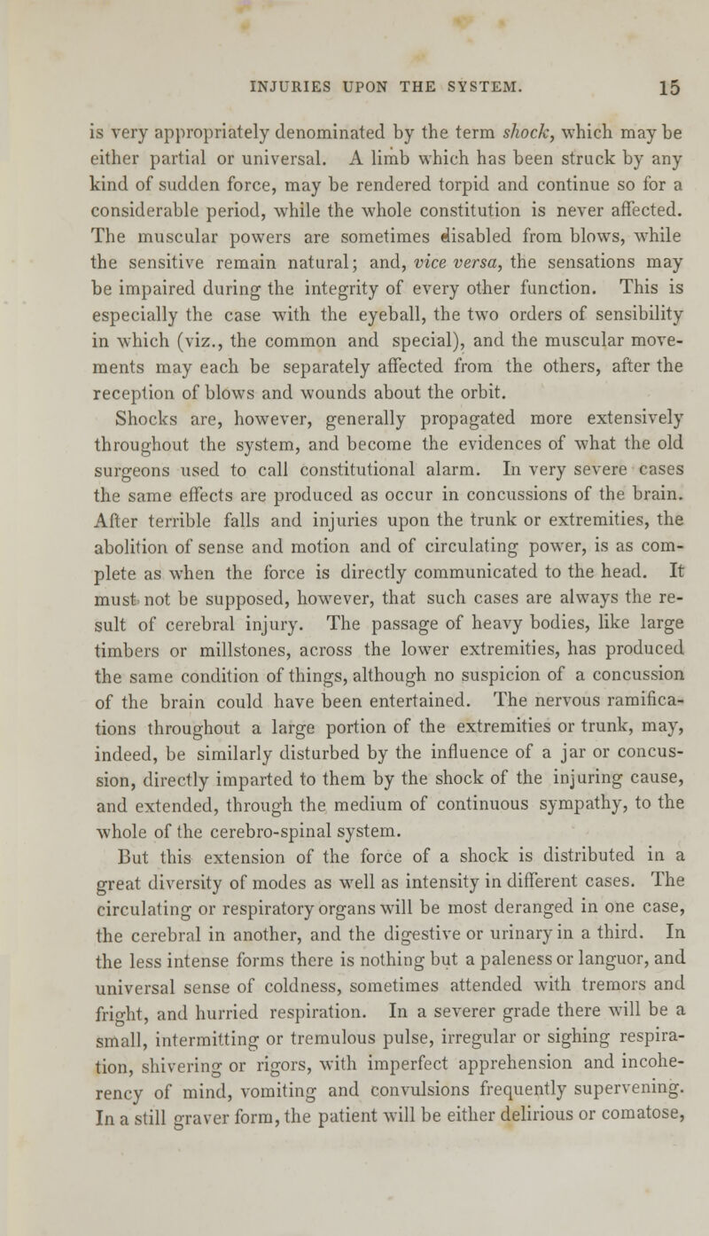 is very appropriately denominated by the term shock, which may be either partial or universal. A limb which has been struck by any kind of sudden force, may be rendered torpid and continue so for a considerable period, while the whole constitution is never affected. The muscular powers are sometimes disabled from blows, while the sensitive remain natural; and, vice versa, the sensations may be impaired during the integrity of every other function. This is especially the case with the eyeball, the two orders of sensibility in which (viz., the common and special), and the muscular move- ments may each be separately affected from the others, after the reception of blows and wounds about the orbit. Shocks are, however, generally propagated more extensively throughout the system, and become the evidences of what the old surgeons used to call constitutional alarm. In very severe cases the same effects are produced as occur in concussions of the brain. After terrible falls and injuries upon the trunk or extremities, the abolition of sense and motion and of circulating power, is as com- plete as when the force is directly communicated to the head. It must not be supposed, however, that such cases are always the re- sult of cerebral injury. The passage of heavy bodies, like large timbers or millstones, across the lower extremities, has produced the same condition of things, although no suspicion of a concussion of the brain could have been entertained. The nervous ramifica- tions throughout a large portion of the extremities or trunk, may, indeed, be similarly disturbed by the influence of a jar or concus- sion, directly imparted to them by the shock of the injuring cause, and extended, through the medium of continuous sympathy, to the whole of the cerebro-spinal system. But this extension of the force of a shock is distributed in a great diversity of modes as well as intensity in different cases. The circulating or respiratory organs will be most deranged in one case, the cerebral in another, and the digestive or urinary in a third. In the less intense forms there is nothing but a paleness or languor, and universal sense of coldness, sometimes attended with tremors and fright, and hurried respiration. In a severer grade there will be a small, intermitting or tremulous pulse, irregular or sighing respira- tion, shivering or rigors, with imperfect apprehension and incohe- rency of mind, vomiting and convulsions frequently supervening. In a still oTaver form, the patient will be either delirious or comatose,