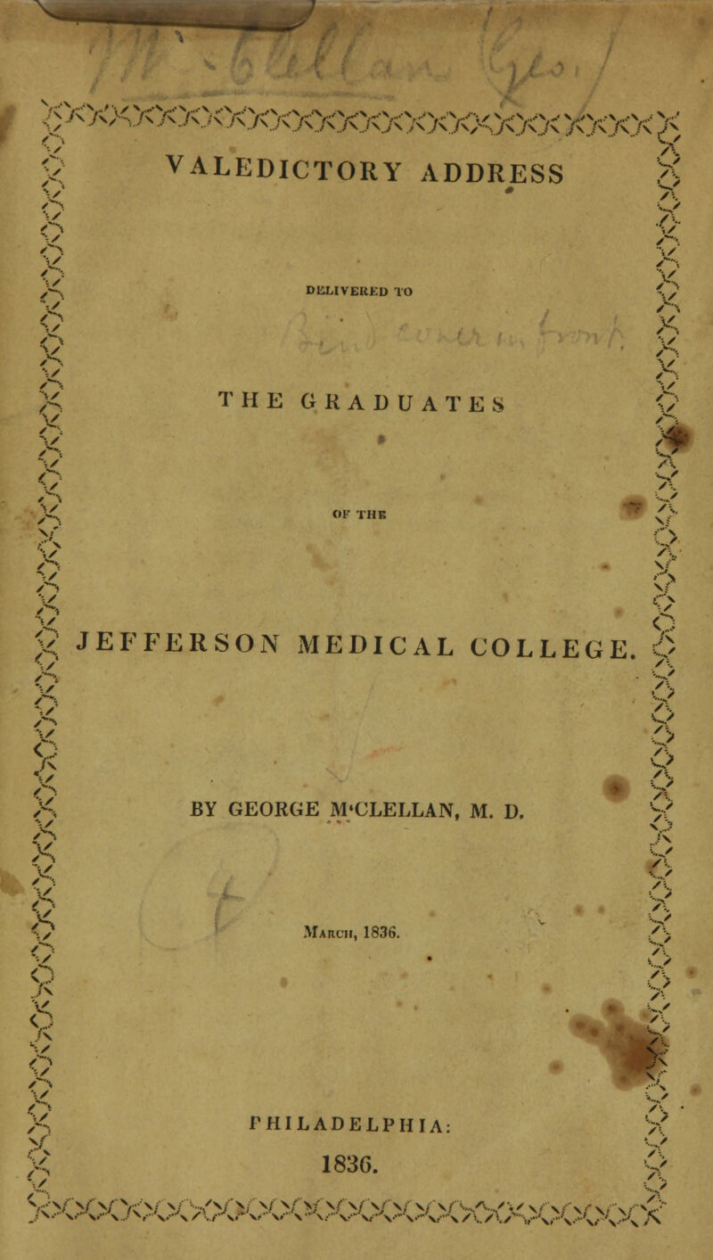 o ^ O VALEDICTORY ADDRESS 9> /s X V X v V' DliMVEUKD TO THE GRADUATES /■•-. X X Q V Q JEFFERSON MEDICAL COLLEGE. 9 /s X X X X X X *••/ o -■■/ o A'% o V ••,/■ V/ BY GEORGE M'CLELLAN, M. D. March, 1836. /\ K ' A ••« ' 6 o /:. ■■„ / A /\ o • v '.. • A /\ A 4.. > •\ «^> PHILADELPHIA: 183G. v./ 5