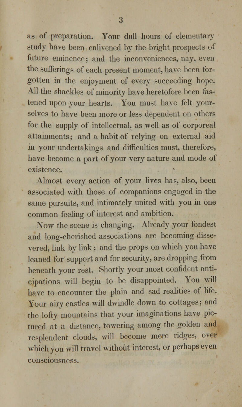 as of preparation. Your dull hours of elementary study have been enlivened by the bright prospects of future eminence; and the inconveniences, nay, even the sufferings of each present moment, have been for- gotten in the enjoyment of every succeeding hope. All the shackles of minority have heretofore been fas- tened upon your hearts. You must have felt your- selves to have been more or less dependent on others for the supply of intellectual, as well as of corporeal attainments; and a habit of relying on external aid in your undertakings and difficulties must, therefore, have become a part of your very nature and mode of existence. Almost every action of your lives has, also, been associated with those of companions engaged in the same pursuits, and intimately united with you in one common feeling of interest and ambition. Now the scene is changing. Already your fondest and long-cherished associations are becoming disse- vered, link by link; and the props on which you have leaned for support and for security, are dropping from beneath your rest. Shortly your most confident anti- cipations will begin to be disappointed. You will have to encounter the plain and sad realities of life. Your airy castles will dwindle down to cottages; and the lofty mountains that your imaginations have pic- tured at a distance, towering among the golden and resplendent clouds, will become mere ridges, over which you will travel without interest, or perhaps even consciousness.