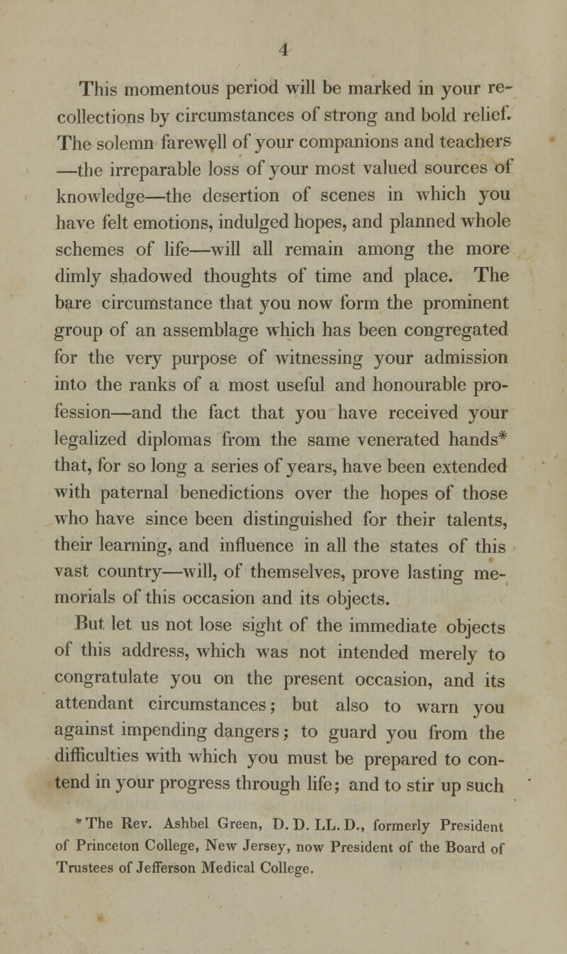 This momentous period will be marked in your re- collections by circumstances of strong and bold relief. The solemn farewell of your companions and teachers —the irreparable loss of your most valued sources of knowledge—the desertion of scenes in which you have felt emotions, indulged hopes, and planned whole schemes of life—will all remain among the more dimly shadowed thoughts of time and place. The bare circumstance that you now form the prominent group of an assemblage which has been congregated for the very purpose of witnessing your admission into the ranks of a most useful and honourable pro- fession—and the fact that you have received your legalized diplomas from the same venerated hands* that, for so long a series of years, have been extended with paternal benedictions over the hopes of those who have since been distinguished for their talents, their learning, and influence in all the states of this vast country—will, of themselves, prove lasting me- morials of this occasion and its objects. But. let us not lose sight of the immediate objects of this address, which was not intended merely to congratulate you on the present occasion, and its attendant circumstances; but also to warn you against impending dangers; to guard you from the difficulties with which you must be prepared to con- tend in your progress through life; and to stir up such *The Rev. Ashbel Green, D. D. LL. D., formerly President of Princeton College, New Jersey, now President of the Board of Trustees of Jefferson Medical College.