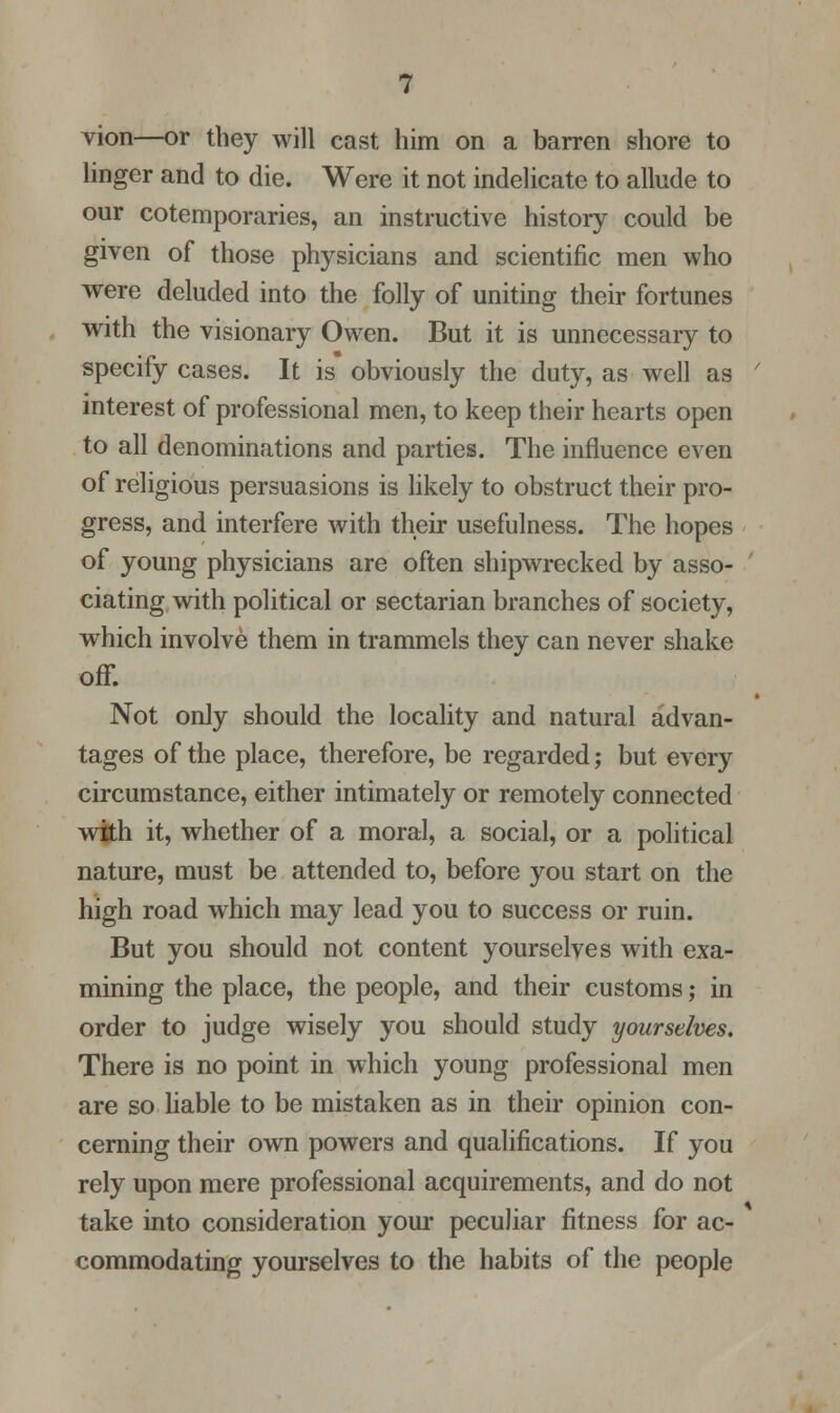 vion—or they will cast him on a barren shore to linger and to die. Were it not indelicate to allude to our cotemporaries, an instructive history could be given of those physicians and scientific men who were deluded into the folly of uniting their fortunes with the visionary Owen. But it is unnecessary to specify cases. It is obviously the duty, as well as interest of professional men, to keep their hearts open to all denominations and parties. The influence even of religious persuasions is likely to obstruct their pro- gress, and interfere with their usefulness. The hopes of young physicians are often shipwrecked by asso- ciating with political or sectarian branches of society, which involve them in trammels they can never shake off. Not only should the locality and natural advan- tages of the place, therefore, be regarded; but every circumstance, either intimately or remotely connected with it, whether of a moral, a social, or a political nature, must be attended to, before you start on the high road which may lead you to success or ruin. But you should not content yourselves with exa- mining the place, the people, and their customs; in order to judge wisely you should study yourselves. There is no point in which young professional men are so liable to be mistaken as in their opinion con- cerning their own powers and qualifications. If you rely upon mere professional acquirements, and do not take into consideration your peculiar fitness for ac- commodating yourselves to the habits of the people