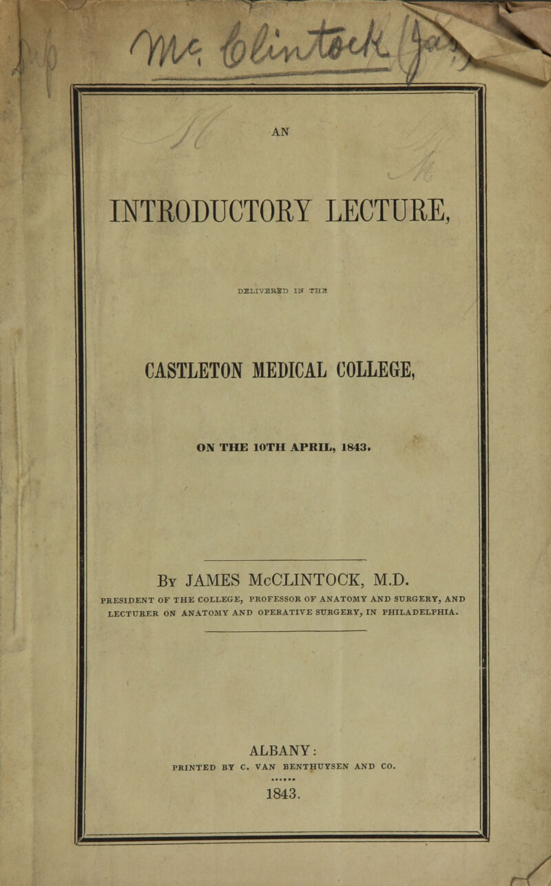 INTRODUCTORY LECTURE, DELIVERED IN THB CASTLETON MEDICAL COLLEGE, ON THE 10TH APRIL, 1843. By JAMES McCLINTOCK, M.D. PRESIDENT OF THE COLLEGE, PROFESSOR OF ANATOMY AND SURGERY, AND LECTURER ON ANATOMY AND OPERATIVE SURGERY, IN PHILADELPHIA. ALBANY: PRINTED BY C. VAN BENTHUYSEN AND CO. 1843.