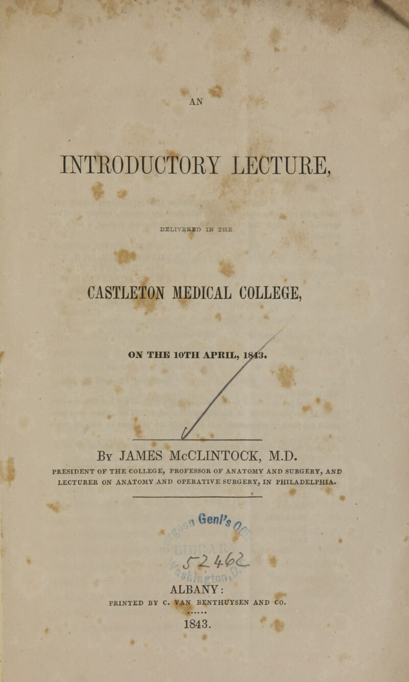 INTRODUCTORY LECTURE, DELIVERED IN THE CASTLETON MEDICAL COLLEGE, ON THE 10TH APRIL, 1843. By JAMES McCLINTOCK, M.D. PRESIDENT OF THE COLLEGE, PROFESSOR OF ANATOMY AND SURGERY, AND LECTURER ON ANATOMY AND OPERATIVE SURGERY, IN PHILADELPHIA. i Gen/^ n ALBANY: PRINTED BY C. VAN BENTHUYSEN AND CO. 1843.