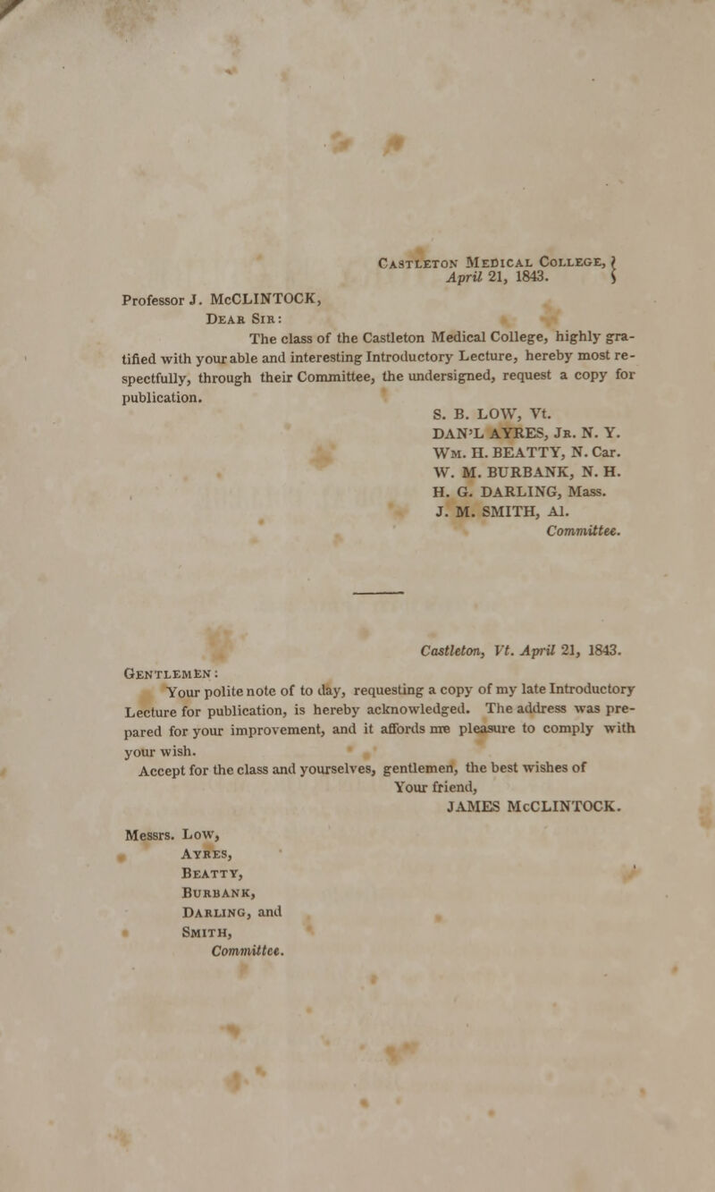 CA9TLET0N MEDICAL COLLEGE, ? April 21, 1843. S Professor J. McCLINTOCK, Dear Sir: The class of the Castleton Medical College, highly gra- tified with your able and interesting Introductory Lecture, hereby most re- spectfully, through their Committee, the undersigned, request a copy for publication. S. B. LOW, Vt. DAN'L AYRES, Jr. N. Y. Wm. H. BEATTY, N. Car. W. M. BURBANK, N. H. H. G. DARLING, Mass. J. M. SMITH, Al. Committee. Castleton, Vt. April 21, 1843. Gentlemen: Your polite note of to day, requesting a copy of my late Introductory Lecture for publication, is hereby acknowledged. The address was pre- pared for your improvement, and it affords nre pleasure to comply with your wish. Accept for the class and yourselves, gentlemen, the best wishes of Your friend, JAMES McCLINTOCK. Messrs. Low, Ayres, Beatty, BURBANK, Darling, and Smith, Committee.