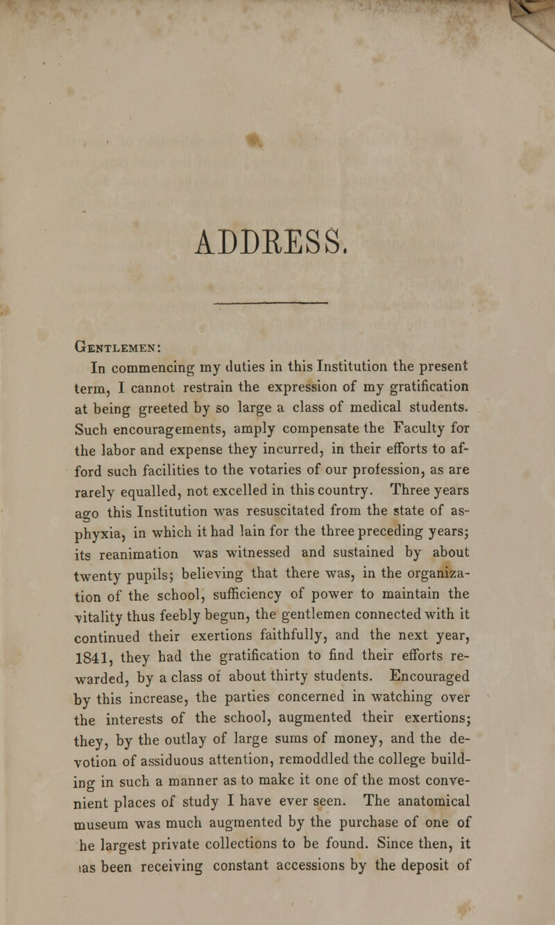 \ ADDRESS. Gentlemen: In commencing my duties in this Institution the present term, I cannot restrain the expression of my gratification at being greeted by so large a class of medical students. Such encouragements, amply compensate the Faculty for the labor and expense they incurred, in their efforts to af- ford such facilities to the votaries of our profession, as are rarely equalled, not excelled in this country. Three years ago this Institution was resuscitated from the state of as- phyxia, in which it had lain for the three preceding years; its reanimation was witnessed and sustained by about twenty pupils; believing that there was, in the organiza- tion of the school, sufficiency of power to maintain the vitality thus feebly begun, the gentlemen connected with it continued their exertions faithfully, and the next year, 1841, they had the gratification to find their efforts re- warded, by a class of about thirty students. Encouraged by this increase, the parties concerned in watching over the interests of the school, augmented their exertions; they, by the outlay of large sums of money, and the de- votion of assiduous attention, remoddled the college build- ing in such a manner as to make it one of the most conve- nient places of study I have ever seen. The anatomical museum was much augmented by the purchase of one of he largest private collections to be found. Since then, it las been receiving constant accessions by the deposit of