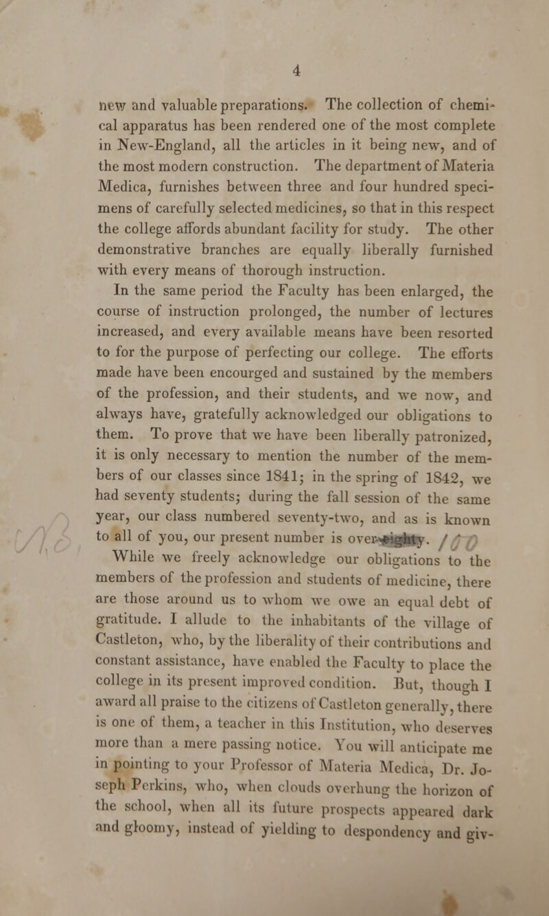 new and valuable preparations. The collection of chemi- cal apparatus has been rendered one of the most complete in New-England, all the articles in it being new, and of the most modern construction. The department of Materia Medica, furnishes between three and four hundred speci- mens of carefully selected medicines, so that in this respect the college affords abundant facility for study. The other demonstrative branches are equally liberally furnished with every means of thorough instruction. In the same period the Faculty has been enlarged, the course of instruction prolonged, the number of lectures increased, and every available means have been resorted to for the purpose of perfecting our college. The efforts made have been encourged and sustained by the members of the profession, and their students, and we now, and always have, gratefully acknowledged our obligations to them. To prove that we have been liberally patronized, it is only necessary to mention the number of the mem- bers of our classes since 1841; in the spring of 1842, we had seventy students; during the fall session of the same year, our class numbered seventy-two, and as is known to all of you, our present number is i i tlijjgj / ^/0 While we freely acknowledge our obligations to Ihe members of the profession and students of medicine, there are those around us to whom we owe an equal debt of gratitude. I allude to the inhabitants of the village of Castleton, who, by the liberality of their contributions and constant assistance, have enabled the Faculty to place the college in its present improved condition. But, though I award all praise to the citizens of Castleton generally, there is one of them, a teacher in this Institution, who deserves more than a mere passing notice. You will anticipate me in pointing to your Professor of Materia Medica, Dr. Jo- seph Perkins, who, when clouds overhung the horizon of the school, when all its future prospects appeared dark and gloomy, instead of yielding to despondency and giv-