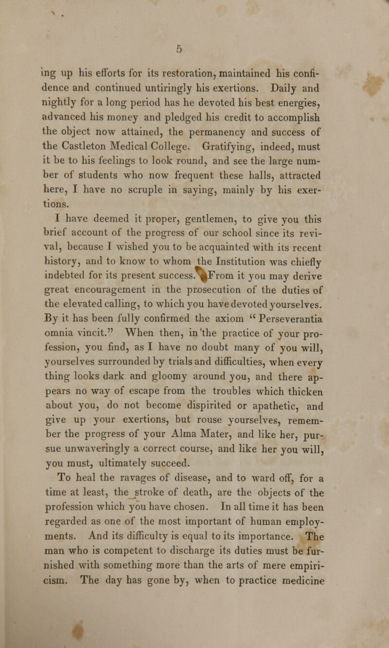 ing up his efforts for its restoration, maintained his confi- dence and continued untiringly his exertions. Daily and nightly for a long period has he devoted his best energies, advanced his money and pledged his credit to accomplish the object now attained, the permanency and success of the Castleton Medical College. Gratifying, indeed, must it be to his feelings to look round, and see the large num- ber of students who now frequent these halls, attracted here, I have no scruple in saying, mainly by his exer- tions. I have deemed it proper, gentlemen, to give you this brief account of the progress of our school since its revi- val, because I wished you to be acquainted with its recent history, and to know to whom the Institution was chiefly indebted for its present success.^From it you may derive great encouragement in the prosecution of the duties of the elevated calling, to which you have devoted yourselves. By it has been fully confirmed the axiom  Perseverantia omnia vincit. When then, in'the practice of your pro- fession, you find, as I have no doubt many of you will, yourselves surrounded by trials and difficulties, when every thing looks dark and gloomy around you, and there ap- pears no way of escape from the troubles which thicken about you, do not become dispirited or apathetic, and give up your exertions, but rouse yourselves, remem- ber the progress of your Alma Mater, and like her, pur- sue unwaveringly a correct course, and like her you will, you must, ultimately succeed. To heal the ravages of disease, and to ward off, for a time at least, the stroke of death, are the objects of the profession which you have chosen. In all time it has been regarded as one of the most important of human employ- ments. And its difficulty is equal to its importance. The man who is competent to discharge its duties must be fur- nished with something more than the arts of mere empiri- cism. The day has gone by, when to practice medicine f