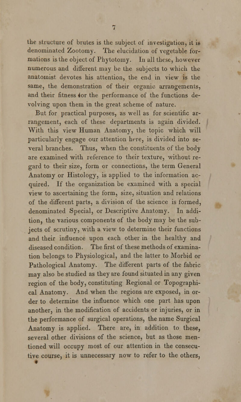 the structure of brutes is the subject of investigation, it is denominated Zootomy. The elucidation of vegetable for- mations is the object of Phytotomy. In all these, however numerous and different may be the subjects to which the anatomist devotes his attention, the end in view is the same, the demonstration of their organic arrangements, and their fitness ior the performance of the functions de- volving upon them in the great scheme of nature. But for practical purposes, as well as for scientific ar- rangement, each of these departments is again divided. With this view Human Anatomy, the topic which will particularly engage our attention here, is divided into se- veral branches. Thus, when the constituents of the body are examined with reference to their texture, without re- gard to their size, form or connections, the term General Anatomy or Histology, is applied to the information ac- quired. If the organization be examined with a special view to ascertaining the form, size, situation and relations of the different parts, a division of the science is formed, denominated Special, or Descriptive Anatomy. In addi- tion, the various components of the body may be the sub- jects of scrutiny, with a view to determine their functions and their influence upon each other in the healthy and diseased condition. The first of these methods of examina- tion belongs to Physiological, and the latter to Morbid or Pathological Anatomy. The different parts of the fabric may also be studied as they are found situated in any given region of the body, constituting Regional or Topographi- cal Anatomy. And when the regions are exposed, in or- der to determine the influence which one part has upon another, in the modification of accidents or injuries, or in the performance of surgical operations, the name Surgical Anatomy is applied. There are, in addition to these, several other divisions of the science, but as those men- tioned will occupy most of our attention in the consecu- tive course, it is unnecessary now to refer to the others, t