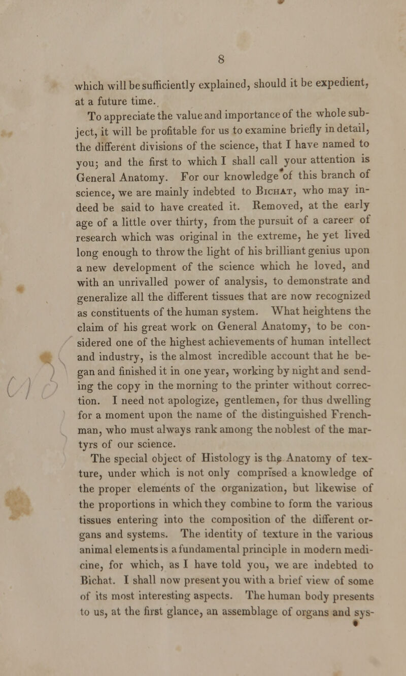which will be sufficiently explained, should it be expedient, at a future time. To appreciate the value and importance of the whole sub- ject, it will be profitable for us to examine briefly in detail, the different divisions of the science, that I have named to you; and the first to which I shall call your attention is General Anatomy. For our knowledge of this branch of science, we are mainly indebted to Bichat, who may in- deed be said to have created it. Removed, at the early age of a little over thirty, from the pursuit of a career of research which was original in the extreme, he yet lived long enough to throw the light of his brilliant genius upon a new development of the science which he loved, and with an unrivalled power of analysis, to demonstrate and generalize all the different tissues that are now recognized as constituents of the human system. What heightens the claim of his great work on General Anatomy, to be con- sidered one of the highest achievements of human intellect and industry, is the almost incredible account that he be- gan and finished it in one year, working by night and send- ing the copy in the morning to the printer without correc- tion. I need not apologize, gentlemen, for thus dwelling for a moment upon the name of the distinguished French- man, who must always rank among the noblest of the mar- tyrs of our science. The special object of Histology is the Anatomy of tex- ture, under which is not only comprised a knowledge of the proper elements of the organization, but likewise of the proportions in which they combine to form the various tissues entering into the composition of the different or- gans and systems. The identity of texture in the various animal elements is a fundamental principle in modern medi- cine, for which, as I have told you, we are indebted to Bichat. I shall now present you with a brief view of some of its most interesting aspects. The human body presents to us, at the first glance, an assemblage of organs and sys-