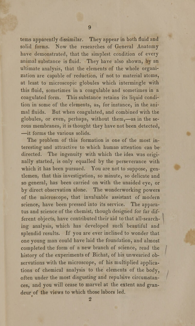 terns apparently dissimilar. They appear in both fluid and solid forms. Now the researches of General Anatomy have demonstrated, that the simplest condition of every animal substance is fluid. They have also shown, by an ultimate analysis, that the elements of the whole organi- zation are capable of reduction, if not to material atoms, at least to microscopic globules which intermingle with this fluid, sometimes in a coagulable and sometimes in a coagulated form. This substance retains its liquid condi- tion in some of the elements, ass, for instance, in the ani- mal fluids. But when coagulated, and combined with the globules, or even, perhaps, without them,—as in the se- rous membranes, it is thought they have not been detected, —it forms the various solids. The problem of this formation is one of the most in- teresting and attractive to which human attention can be directed. The ingenuity with which the idea was origi- nally started, is only equalled by the perseverance with which it has been pursued. You are not to suppose, gen- tlemen, that this investigation, so minute, so delicate and so general, has been carried on with the unaided eye, or by direct observation alone. The wonderworking powers of the microscope, that invaluable assistant of modern science, have been pressed into its service. The appara- tus and science of the chemist, though designed for far dif- ferent objects, have contributed their aid to that all-search- ing analysis, which has developed such beautiful and splendid results. If you are ever inclined to wonder that one young man could have laid the foundation, and almost completed the form of a new branch of science, read the I history of the experiments of Bichat, of his unwearied ob- servations with the microscope, of his multiplied applica- tions of chemical analysis to the elements of the body, often under the most disgusting and repulsive circumstan- ces, and you will cease to marvel at the extent and gran- deur of the views to which those labors led. «