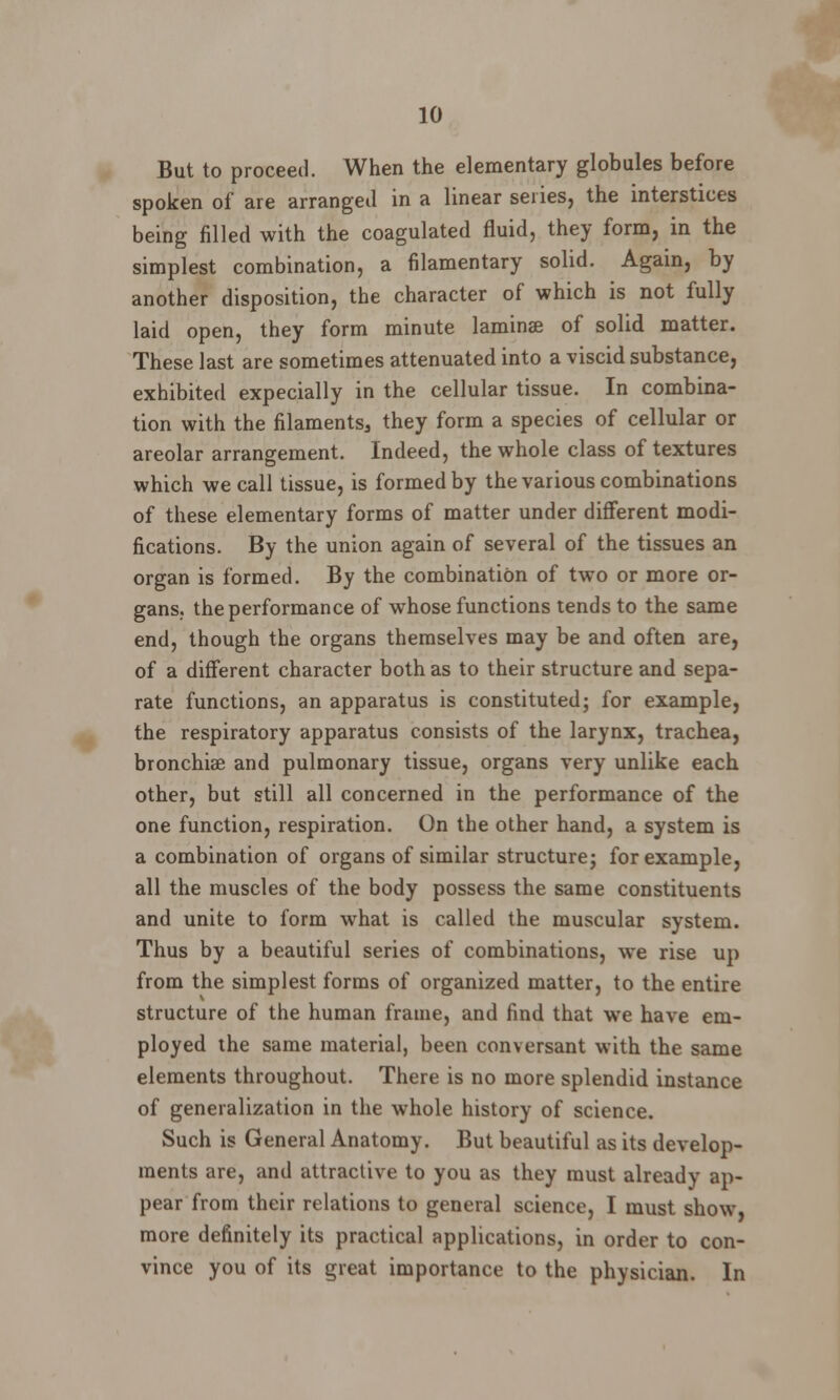 But to proceed. When the elementary globules before spoken of are arranged in a linear series, the interstices being filled with the coagulated fluid, they form, in the simplest combination, a filamentary solid. Again, by another disposition, the character of which is not fully laid open, they form minute laminae of solid matter. These last are sometimes attenuated into a viscid substance, exhibited expecially in the cellular tissue. In combina- tion with the filaments^ they form a species of cellular or areolar arrangement. Indeed, the whole class of textures which we call tissue, is formed by the various combinations of these elementary forms of matter under different modi- fications. By the union again of several of the tissues an organ is formed. By the combination of two or more or- gans, the performance of whose functions tends to the same end, though the organs themselves may be and often are, of a different character both as to their structure and sepa- rate functions, an apparatus is constituted; for example, the respiratory apparatus consists of the larynx, trachea, bronchia? and pulmonary tissue, organs very unlike each other, but still all concerned in the performance of the one function, respiration. On the other hand, a system is a combination of organs of similar structure; for example, all the muscles of the body possess the same constituents and unite to form what is called the muscular system. Thus by a beautiful series of combinations, we rise up from the simplest forms of organized matter, to the entire structure of the human frame, and find that we have em- ployed the same material, been conversant with the same elements throughout. There is no more splendid instance of generalization in the whole history of science. Such is General Anatomy. But beautiful as its develop- ments are, and attractive to you as they must already ap- pear from their relations to general science, I must show, more definitely its practical applications, in order to con- vince you of its great importance to the physician. In