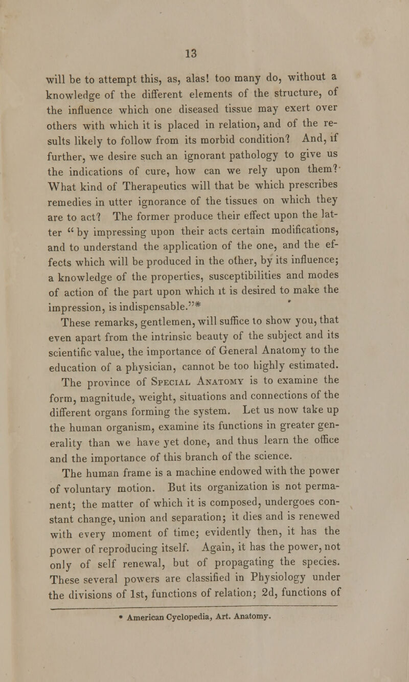 will be to attempt this, as, alas! too many do, without a knowledge of the different elements of the structure, of the influence which one diseased tissue may exert over others with which it is placed in relation, and of the re- sults likely to follow from its morbid condition? And, if further, we desire such an ignorant pathology to give us the indications of cure, how can we rely upon them? What kind of Therapeutics will that be which prescribes remedies in utter ignorance of the tissues on which they are to act? The former produce their effect upon the lat- ter by impressing upon their acts certain modifications, and to understand the application of the one, and the ef- fects which will be produced in the other, by its influence; a knowledge of the properties, susceptibilities and modes of action of the part upon which it is desired to make the impression, is indispensable.* These remarks, gentlemen, will suffice to show you, that even apart from the intrinsic beauty of the subject and its scientific value, the importance of General Anatomy to the education of a physician, cannot be too highly estimated. The province of Special Anatomy is to examine the form, magnitude, weight, situations and connections of the different organs forming the system. Let us now take up the human organism, examine its functions in greater gen- erality than we have yet done, and thus learn the office and the importance of this branch of the science. The human frame is a machine endowed with the power of voluntary motion. But its organization is not perma- nent; the matter of which it is composed, undergoes con- stant change, union and separation; it dies and is renewed with every moment of time; evidently then, it has the power of reproducing itself. Again, it has the power, not only of self renewal, but of propagating the species. These several powers are classified in Physiology under the divisions of 1st, functions of relation; 2d, functions of • American Cyclopedia, Art. Anatomy.