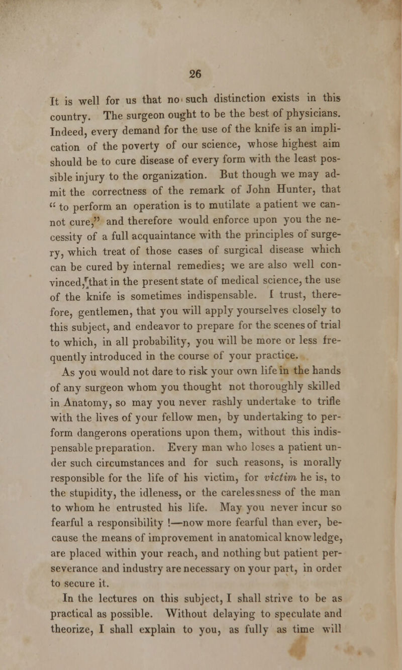 It is well for us that no such distinction exists in this country. The surgeon ought to be the best of physicians. Indeed, every demand for the use of the knife is an impli- cation of the poverty of our science, whose highest aim should be to cure disease of every form with the least pos- sible injury to the organization. But though we may ad- mit the correctness of the remark of John Hunter, that li to perform an operation is to mutilate a patient we can- not cure, and therefore would enforce upon you the ne- cessity of a full acquaintance with the principles of surge- ry, which treat of those cases of surgical disease which can be cured by internal remedies; we are also well con- vinced^that in the present state of medical science, the use of the knife is sometimes indispensable. I trust, there- fore, gentlemen, that you will apply yourselves closely to this subject, and endeavor to prepare for the scenes of trial to which, in all probability, you will be more or less fre- quently introduced in the course of your practice. As you would not dare to risk your own life in the hands of any surgeon whom you thought not thoroughly skilled in Anatomy, so may you never rashly undertake to trifle with the lives of your fellow men, by undertaking to per- form dangerons operations upon them, without this indis- pensable preparation. Every man who loses a patient un- der such circumstances and for such reasons, is morally responsible for the life of his victim, for victim he is, to the stupidity, the idleness, or the carelessness of the man to whom he entrusted his life. May you never incur so fearful a responsibility !—now more fearful than ever, be- cause the means of improvement in anatomical knowledge, are placed within your reach, and nothing but patient per- severance and industry are necessary on your part, in order to secure it. In the lectures on this subject, I shall strive to be as practical as possible. Without delaying to speculate and theorize, I shall explain to you, as fully as time will