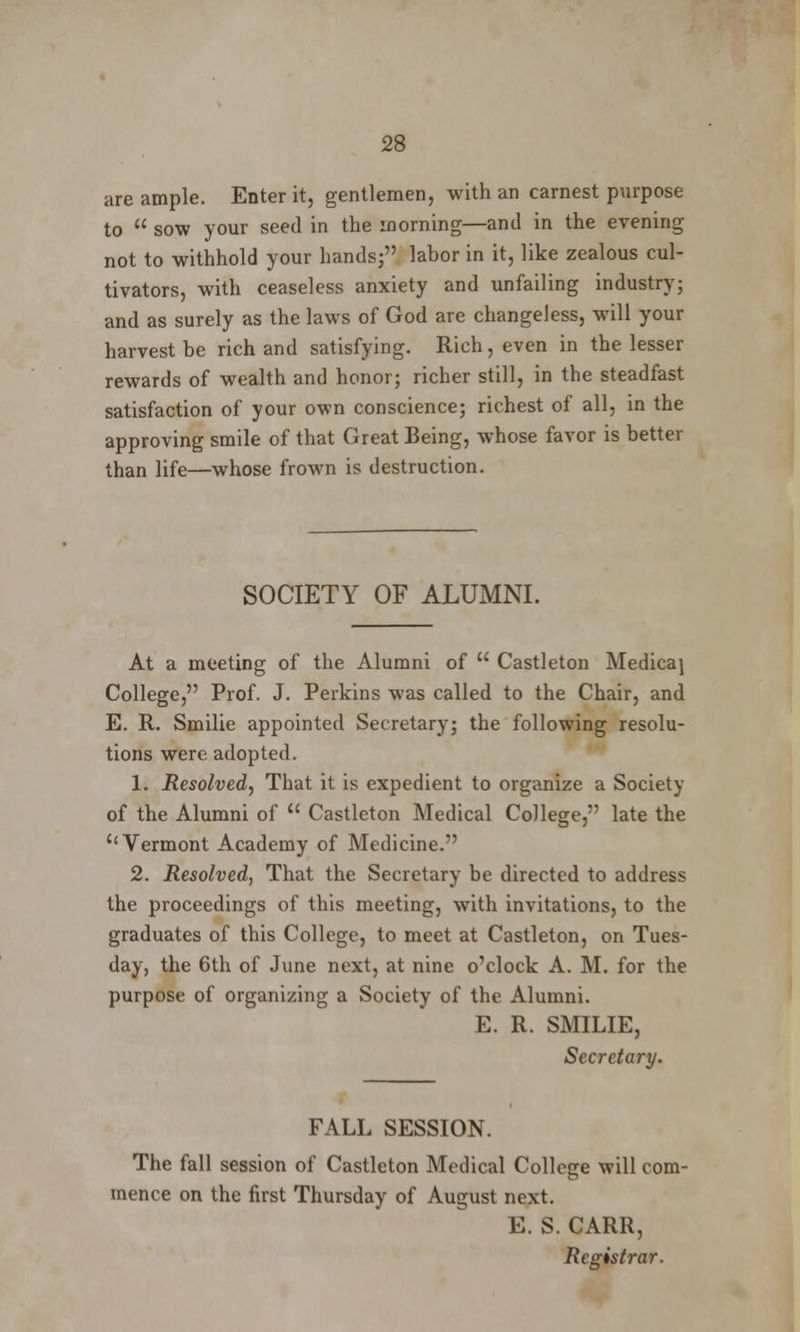 are ample. Enter it, gentlemen, with an earnest purpose to  sow your seed in the morning—and in the evening not to withhold your hands; labor in it, like zealous cul- tivators, with ceaseless anxiety and unfailing industry; and as surely as the laws of God are changeless, will your harvest be rich and satisfying. Rich, even in the lesser rewards of wealth and honor; richer still, in the steadfast satisfaction of your own conscience; richest of all, in the approving smile of that Great Being, whose favor is better than life—whose frown is destruction. SOCIETY OF ALUMNI. At a meeting of the Alumni of u Castleton Medicaj College, Prof. J. Perkins was called to the Chair, and E. R. Smilie appointed Secretary; the following resolu- tions were adopted. 1. Resolved, That it is expedient to organize a Society of the Alumni of  Castleton Medical College, late the Vermont Academy of Medicine. 2. Resolved, That the Secretary be directed to address the proceedings of this meeting, with invitations, to the graduates of this College, to meet at Castleton, on Tues- day, the 6th of June next, at nine o'clock A. M. for the purpose of organizing a Society of the Alumni. E. R. SMILIE, Secretary. FALL SESSION. The fall session of Castleton Medical College will com- mence on the first Thursday of August next. E. S. CARR, Registrar.