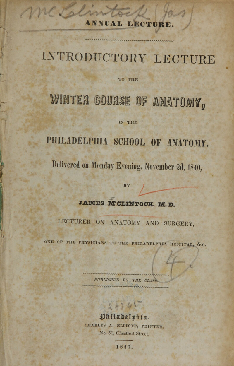 ANNUAL LECTURE. INTRODUCTORY LECTURE TO THE wmm wm%i m anatomy. IN THE PHILADELPHIA SCHOOL OF AMTOMF, Delivered on Monday Evening, November 2d, 1840, BY JAMES M'CLINTOCK, 1W. D. LECTURER ON ANATOMY AND SURGERY, ONE OF THE PHYSICIANS TO THE PHILADELPHIA HOSPITAL, &C. PUBLISHED BY THE CLASS CHARLES A. ELLIOTT, PRINTER, No. 51, Chestnut Street. 1840. •