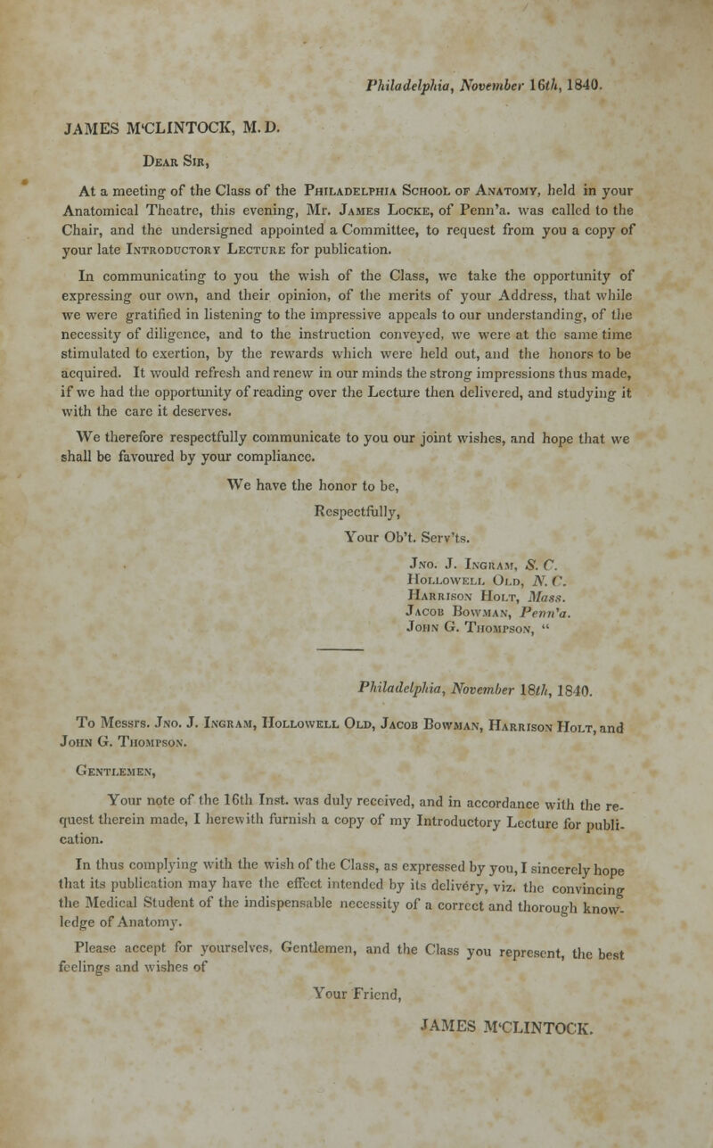 Philadelphia, November 16<A, 1840. JAMES M'CLINTOCK, M. D. Dear Sir, At a meeting of the Class of the Philadelphia School of Anatomy, held in your Anatomical Theatre, this evening, Mr. James Locke, of Penn'a. was called to the Chair, and the undersigned appointed a Committee, to request from you a copy of your late Introductory Lecture for publication. In communicating to you the wish of the Class, we take the opportunity of expressing our own, and their opinion, of the merits of your Address, that while we were gratified in listening to the impressive appeals to our understanding, of the necessity of diligence, and to the instruction conveyed, we were at the same time stimulated to exertion, by the rewards which were held out, and the honors to be acquired. It would refresh and renew in our minds the strong impressions thus made, if we had the opportunity of reading over the Lecture then delivered, and studying it with the care it deserves. We therefore respectfully communicate to you our joint wishes, and hope that we shall be favoured by your compliance. We have the honor to be, Respectfully, Your Ob't. Serv'ts. Jno. J. Ingram, S. C. 11'oi.lowell Old, N. C. Harrison Holt, Mass. Jacob Bowman, Penn'a. John G. Thompson,  Philadelphia, November 18th, 1840. To Messrs. Jno. J. Ingram, IIollowell Old, Jacob Cowman, Harrison Holt and John G. Thompson. Gentlemen, Your note of the 16th Inst, was duly received, and in accordance with the re- quest therein made, I herewith furnish a copy of my Introductory Lecture for publi- cation. In thus complying with the wish of the Class, as expressed by you, I sincerely hope that its publication may have the effect intended by its delivery, viz. the convincing the Medical Student of the indispensable necessity of a correct and thorough know- ledge of Anatomy. Please accept for yourselves, Gentlemen, and the Class you represent, the best feelings and wishes of Your Friend, JAMES M'CLINTOCK.