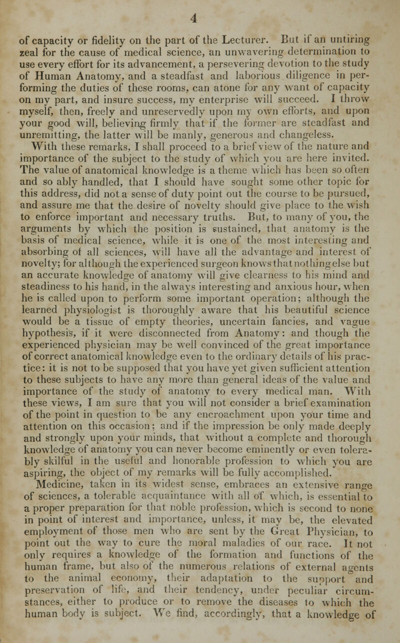 of capacity or fidelity on the part of the Lecturer. But if an untiring zeal for the cause of medical science, an unwavering determination to use every effort for its advancement, a persevering devotion to the study of Human Anatomy, and a steadfast and laborious diligence in per- forming the duties of these rooms, can atone for any want of capacity on my part, and insure success, my enterprise will succeed. I throw myself, then, freely and unreservedly upon my own efforts, and upon your good will, believing firmly that if the former are steadfast and unremitting, the latter will be manly, generous and changeless. With these remarks, I shall proceed to a brief view of the nature and importance of the subject to the study of which you are here invited. The value of anatomical knowledge is a theme which has been so often and so ably handled, that I should have sought some other topic for this address, did not a sense of duty point out the course to be pursued, and assure me that the desire of novelty should give place to the wish to enforce important and necessary truths. But, to many of you, the arguments by which the position is sustained, that anatomy is the basis of medical science, while it is one of the most interesting and absorbing of all sciences, will have all the advantage and interest of novelty; for although the experienced surgeon knows that nothing else but an accurate knowledge of anatomy will give clearness to his mind and steadiness to his hand, in the always interesting and anxious hour, when he is called upon to perform some important operation; although the learned physiologist is thoroughly aware that his beautiful science would be a tissue of empty theories, uncertain fancies, and vague hypothesis, if it were disconnected from Anatomy: and though the experienced physician may be well convinced of the great importance of correct anatomical knowledge even to the ordinary details of his prac- tice: it is not to be supposed that you have yet given sufficient attention to these subjects to have any more than general ideas of the value and importance of the study of anatomy to every medical man. With these views, I am sure that you will not consider a brief examination of the point in question to be any encroachment upon your time and attention on this occasion; and if the impression be only made deeply and strongly upon your minds, that without a complete and thorough knowledge of anatomy you can never become eminently or even tolera- bly skilful in the useful and honorable profession to which you are aspiring, the object of my remarks will be fully accomplished. Medicine, taken in its widest sense, embraces an extensive range of sciences, a tolerable acquaintance with all of which, is essential to a proper preparation for that noble profession, which is second to none in point of interest and importance, unless, it may be, the elevated employment of those men who are sent by the Great Physician, to point out the way to cure the moral maladies of our race. It not only requires a knowledge of the formation and functions of the human frame, but also of the numerous relations of external agents to the animal economy, their adaptation to the support and preservation of life, and their tendency, under peculiar circum- stances, either to produce or to remove the diseases to which the human body is subject. We find, accordingly, that a knowledge of