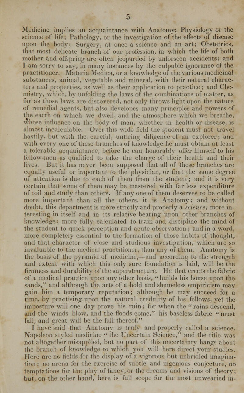 Medicine implies an acquaintance with Anatomy; Physiology or the science of life; Pathology, or the investigation of the effects of disease upon the body; Surgery, at once a science and an art; Obstetrics, that most delicate branch of our profession, in which the life of both mother and offspring are often jeoparded by unforseen accidents; and I am sorry to say, in many instances by the culpable ignorance of the practitioner. Materia Medica, or a knowledge of the various medicinal substances, animal, vegetable and mineral, with their natural charac- ters and properties, as well as their application to practice; and Che- mistry, which, by unfolding the laws of the combinations of matter, as far as those laws are discovered, not only throws light upon the nature of remedial agents, but also developes many principles and powers of the earth on which we dwell, and the atmosphere which we breathe, whose influence on the body of man, whether in health or disease, is almost incalculable. Over this wide field the student must not travel hastily, but with the careful, untiring diligence of an explorer; and with every one of these branches of knowledge he must obtain at least a tolerable acquaintance, before he can honorably offer himself to his fellow-men as qualified to take the charge of their health and their lives. But it has never been supposed that all of these branches are equally useful or important to the physician, or fhat the same degree of attention is due to each of them from the student; and it is very certain that some of them may be mastered with far less expenditure of toil and study than others. If any one of them deserves to be called more important than all the others, it is Anatomy; and without doubt, this department is more strictly and properly a science; more in- teresting in itself and in its relative bearing upon other branches of knowledge; more fully calculated to train and discipline the mind of the student to quick perception and acute observation ; and in a word, more completely essential to the formation of those habits of thought, and that character of close and studious investigation, which are so invaluable to the medical practitioner, than any of them. Anatomy is the basis of the pyramid of medicine,—and according to the strength and extent with which this only sure foundation is laid, will be the firmness and durability of the superstructure. He that erects the fabric of a medical practice upon any other basis, builds his house upon the sands, and although the arts of a bold and shameless empiricism may gain him a temporary reputation; although he may succeed for a time, by practising upon the natural credulity of his fellows, yet the imposture will one day prove his ruin; for when the  rains descend, and the winds blow, and the floods come, his baseless fabric  must fall, and great will be the fall thereof. I have said that Anatomy is truly and properly called a science. Napoleon styled medicine  the Uncertain Science, and the title was not altogether misapplied, but no part of this uncertainty hangs about the branch of knowledge to which you will here direct your studies. Here are no fields for the display of a vigorous but unbridled imagina- tion ; no arena for the exercise of subtle and ingenious conjecture, no temptations for the play of fancy, or the dreams and visions of theory; but, on the other hand, here is full scope for the most unwearied in-