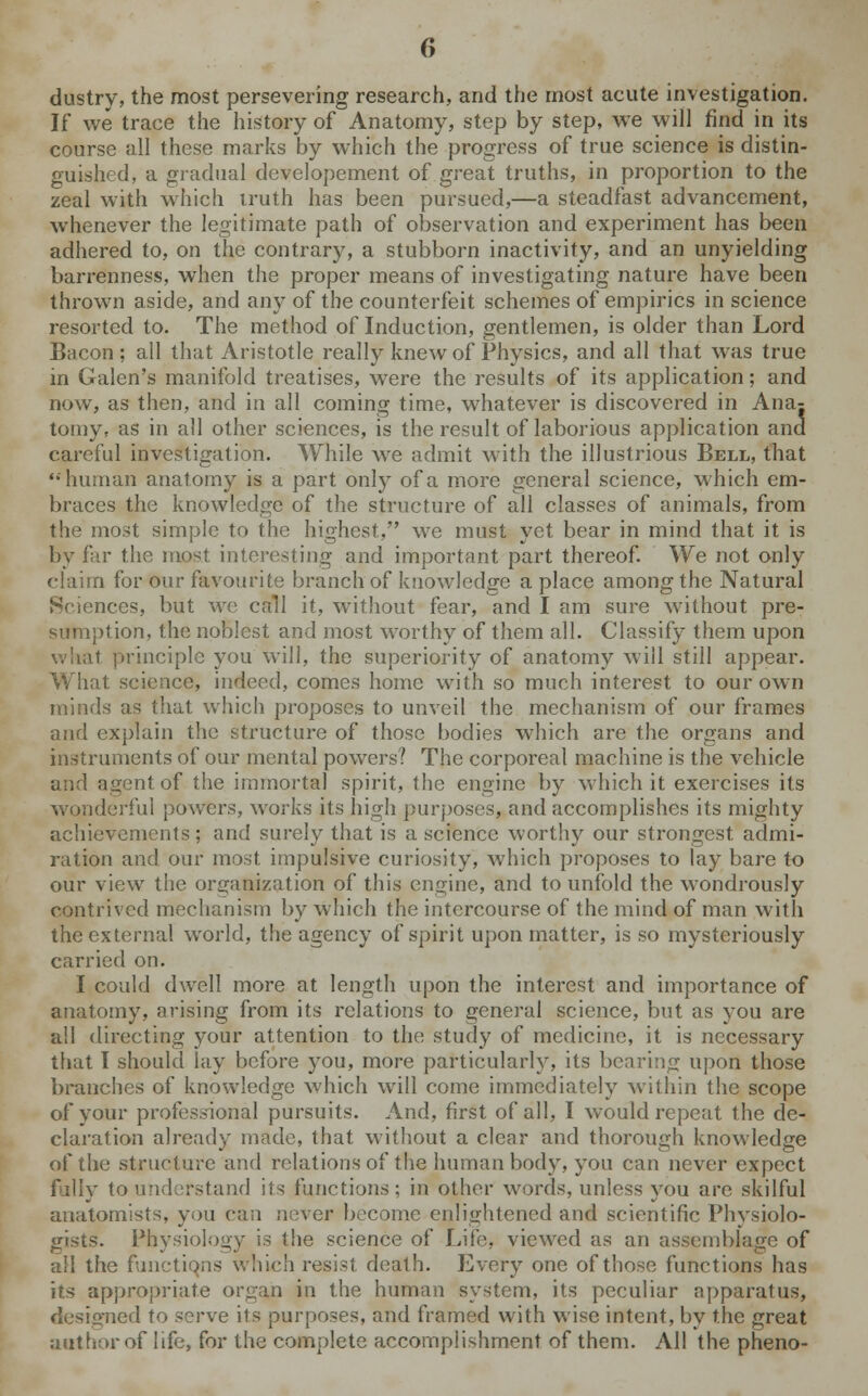 dustry, the most persevering research, and the most acute investigation. If we trace the history of Anatomy, step by step, we will find in its course all these marks by which the progress of true science is distin- guished, a gradual developement of great truths, in proportion to the zeal with which iruth has been pursued,—a steadfast advancement, whenever the legitimate path of observation and experiment has been adhered to, on the contrary, a stubborn inactivity, and an unyielding barrenness, when the proper means of investigating nature have been thrown aside, and any of the counterfeit schemes of empirics in science resorted to. The method of Induction, gentlemen, is older than Lord Bacon; all that Aristotle really knew of Physics, and all that was true in Galen's manifold treatises, were the results of its application; and now, as then, and in all coming time, whatever is discovered in Ana- tomy, as in all other sciences, is the result of laborious application and careful investigation. While we admit with the illustrious Bell, that '•human anatomy is a part only of a more general science, which em- braces the knowledge of the structure of all classes of animals, from the most simple to the highest, we must yet bear in mind that it is by far the most interesting and important part thereof. We not only claim for our favourite branch of knowledge a place among the Natural Sciences, but we call it, without fear, and I am sure without pre- sumption, the noblest and most worthy of them all. Classify them upon what principle you will, the superiority of anatomy will still appear. What science, indeed, comes home with so much interest to our own minds as that which proposes to unveil the mechanism of our frames and explain the structure of those bodies which are the organs and instruments of our mental powers? The corporeal machine is the vehicle and agent of the immortal spirit, the engine by which it exercises its wonderful powers, works its high purposes, and accomplishes its mighty achievements; and surely that is a science worthy our strongest admi- ration and our most impulsive curiosity, which proposes to lay bare to our view the organization of this engine, and to unfold the wondrously contrived mechanism by which the intercourse of the mind of man with the external world, the agency of spirit upon matter, is so mysteriously carried on. I could dwell more at length upon the interest and importance of anatomy, arising from its relations to general science, but as you are ail directing your attention to the study of medicine, it is necessary that I should lay before you, more particularly, its bearing upon those branches of knowledge which will come immediately within the scope of your professional pursuits. And, first of all, I would repeat the de- claration already made, that without a clear and thorough knowledge of the structure and relations of the human body, you can never expect fully to understand its functions; in other words, unless you are skilful anatomists, you can never become enlightened and scientific Physiolo- gists. Physiology is the science of Life, viewed as an assemblage of all the functions which resist death. Every one of those functions has its appropriate organ in the human system, its peculiar apparatus, designed to serve its purposes, and framed with wise intent, by the great author of life, for the complete accomplishment of them. All the pheno-