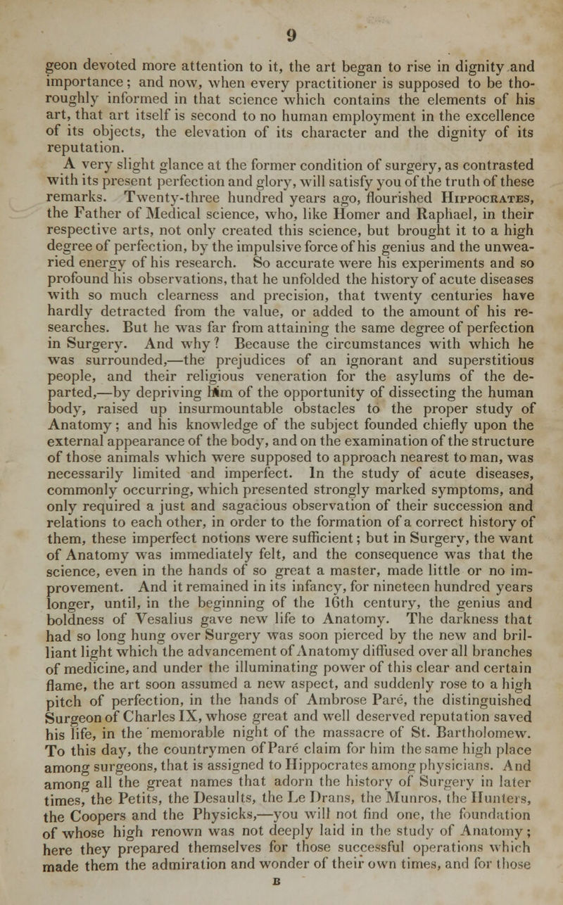 geon devoted more attention to it, the art began to rise in dignity and importance; and now, when every practitioner is supposed to be tho- roughly informed in that science which contains the elements of his art, that art itself is second to no human employment in the excellence of its objects, the elevation of its character and the dignity of its reputation. A very slight glance at the former condition of surgery, as contrasted with its present perfection and glory, will satisfy you of the truth of these remarks. Twenty-three hundred years ago, flourished Hippocrates, the Father of Medical science, who, like Homer and Raphael, in their respective arts, not only created this science, but brought it to a high degree of perfection, by the impulsive force of his genius and the unwea- ried energy of his research. So accurate were his experiments and so profound his observations, that he unfolded the history of acute diseases with so much clearness and precision, that twenty centuries have hardly detracted from the value, or added to the amount of his re- searches. But he was far from attaining the same degree of perfection in Surgery. And why ? Because the circumstances with which he was surrounded,—the prejudices of an ignorant and superstitious people, and their religious veneration for the asylums of the de- parted,—by depriving Mm of the opportunity of dissecting the human body, raised up insurmountable obstacles to the proper study of Anatomy; and his knowledge of the subject founded chiefly upon the external appearance of the body, and on the examination of the structure of those animals which were supposed to approach nearest to man, was necessarily limited and imperfect. In the study of acute diseases, commonly occurring, which presented strongly marked symptoms, and only required a just and sagacious observation of their succession and relations to each other, in order to the formation of a correct history of them, these imperfect notions were sufficient; but in Surgery, the want of Anatomy was immediately felt, and the consequence was that the science, even in the hands of so great a master, made little or no im- provement. And it remained in its infancy, for nineteen hundred years longer, until, in the beginning of the 16th century, the genius and boldness of Vesalius gave new life to Anatomy. The darkness that had so long hung over Surgery was soon pierced by the new and bril- liant light which the advancement of Anatomy diffused over all branches of medicine, and under the illuminating power of this clear and certain flame, the art soon assumed a new aspect, and suddenly rose to a high pitch of perfection, in the hands of Ambrose Pare, the distinguished Surgeon of Charles IX, whose great and well deserved reputation saved his life, in the memorable night of the massacre of St. Bartholomew. To this day, the countrymen of Pare claim for him the same high place among surgeons, that is assigned to Hippocrates among physicians. And among all the great names that adorn the history of Surgery in later times, the Petits, the Desaults, the Le Drans, the Munros, the Hunters, the Coopers and the Physicks,—you will not find one, the foundation of whose high renown was not deeply laid in the study of Anatomy; here they prepared themselves for those successful operations which made them the admiration and wonder of their own times, and for those
