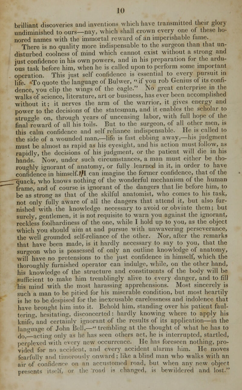 brilliant discoveries and inventions which have transmitted their glory undiminished to ours—nay, which shall crown every one of these ho- nored names with the immortal reward of an imperishable fame. There is no quality more indispensable to the surgeon than that un- disturbed coolness of mind which cannot exist without a strong and just confidence in his own powers, and in his preparation for the ardu- ous task before him, when he is called upon to perform some important operation. This just self confidence is essential to every pursuit in life. 'To quote the language of Bulwer, if you rob Genius of its confi- dence, you clip the wings of the eagle. No great enterprise in the walks of science, literature, art or business, has ever been accomplished without it; it nerves the arm of the warrior, it gives energy and power to the decisions of the statesman, and it enables the scholar to struggle on, through years of unceasing labor, with full hope of the final reward of all his toils. But to the surgeon, of all other men, is this calm confidence and self reliance indispensable. He is called to the side of a wounded man,—life is fast ebbing away,—his judgment must be almost as rapid as his eyesight, and his action must follow, as rapidly, the decisions of his judgment, or the patient will die in his hands. Now, under such circumstances, a man must either be tho- roughly ignorant of anatomy, or fully learned in it, in order to have confidence in himself. Ifl can imagine the former confidence, that of the rquack, who knows nothing of the wonderful mechanism of the human ' frame, and of course is ignorant of the dangers that lie before him, to be as strong as that of the skilful anatomist, who comes to his task, not only fully aware of all the dangers that attend it, but also fur- nished with the knowledge necessary to avoid or obviate them; but surely, gentlemen, it is not requisite to warn you against the ignorant, reckless foolhardiness of the one, while I hold up to you, as the object which you should aim at and pursue with unwavering perseverance, the well grounded self-reliance of the other. Nor, after the remarks that have been made, is it hardly necessary to say to you, that the surgeon who is possessed of only an outline knowledge of anatomy, will have no pretensions to the just confidence in himself, which the thoroughly furnished operator can indulge, while, on the other hand, his knowledge of the structure and constituents of the body will be sufficient to make him tremblingly alive to every danger, and to fill his mind with the most harassing apprehensions. Most sincerely is such a man to be pitied for his miserable condition, but most heartily is he to be despised for the inexcusable carelessness and indolence that have brought him into it. Behold him, standing over his patient faul- tering, hesitating, disconcerted: hardly knowing where to apply his knife^and certainly ignorant of the results of its application—in the language of John Bell,— trembling at the thought of what he has to do,—acting only as he has seen others act, he is interrupted, startled, perplexed with every new occurrence. He has foreseen nothing, pro- vided for no accident, and every accident alarms him. He moves fearfully arid timorously onward ; like a blind man who walks with an air of confidence on an accustomed road, but when any new object presents itself, or the road ia changed, is bewildered and lost-