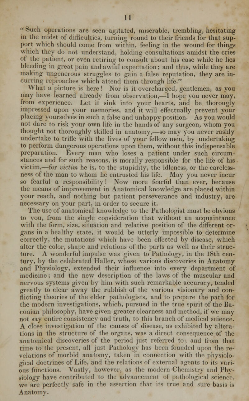  Such operations are seen agitated, miserable, trembling, hesitating in the midst of difficulties, turning round to their friends for that sup- port which should come from within, feeling in the wound for things which they do not understand, holding consultations amidst the cries of the patient, or even retiring to consult about his case while he lies bleeding in great pain and awful expectation; and thus, while they are making ungenerous struggles to gain a false reputation, they are in- curring reproaches which attend them through life. What a picture is here! Nor is it overcharged, gentlemen, as you may have learned already from observation,—I hope you never may, from experience. Let it sink into your hearts, and be thorougly impressed upon your memories, and it will effectually prevent your placing yourselves in such a false and unhappy position. As you would not dare to risk your own life in the hands of any surgeon, whom you thought not thoroughly skilled in anatomy,—so may you never rashly undertake to trifle with the lives of your fellow men, by undertaking to perform dangerous operations upon them, without this indispensable preparation. Every man who loses a patient under such circum- stances and for such reasons, is morally responsible for the life of his victim,—for victim he is, to the stupidity, the idleness, or the careless- ness of the man to whom he entrusted his life. May you never incur so fearful a responsibility! Now more fearful than ever, because the means of improvement in Anatomical knowledge are placed within your reach, and nothing but patient perseverance and industry, are necessary on your part, in order to secure it. The use of anatomical knowledge to the Pathologist must be obvious to you, from the single consideration that without an acquaintance with the form, size, situation and relative position of the different or- gans in a healthy state, it would be utterly impossible to determine correctly, the mutations which have been effected by disease, which alter the color, shape and relations of the parts as well as their struc- ture. A wonderful impulse was given to Pathology, in the 18th cen- tury, by the celebrated Haller, whose various discoveries in Anatomy and Physiology, extended their influence into every department of medicine; and the new description of the laws of the muscular and nervous systems given by him with such remarkable accuracy, tended greatly to clear away the rubbish of the various visionary and con- flicting theories of the elder pathologists, and to prepare the path for the modern investigations, which, pursued in the true spirit of the Ba- conian philosophy, have given greater clearness and method, if we may not say entire consistency and truth, to this branch of medical science. A close investigation of the causes of disease, as exhibited by altera- tions in the structure of the organs, was a direct consequence of the anatomical discoveries of the period just referred to; and from that time to the present, all just Pathology has been founded upon the re- velations of morbid anatomy, taken in connection with the physiolo- gical doctrines of Life, and the relations of external agents to its vari- ous functions. Vastly, however, as the modern Chemistry and Phy- siology have contributed to the advancement of pathological science, we are perfectly safe in the assertion that its true and sure basis is Anatomv.