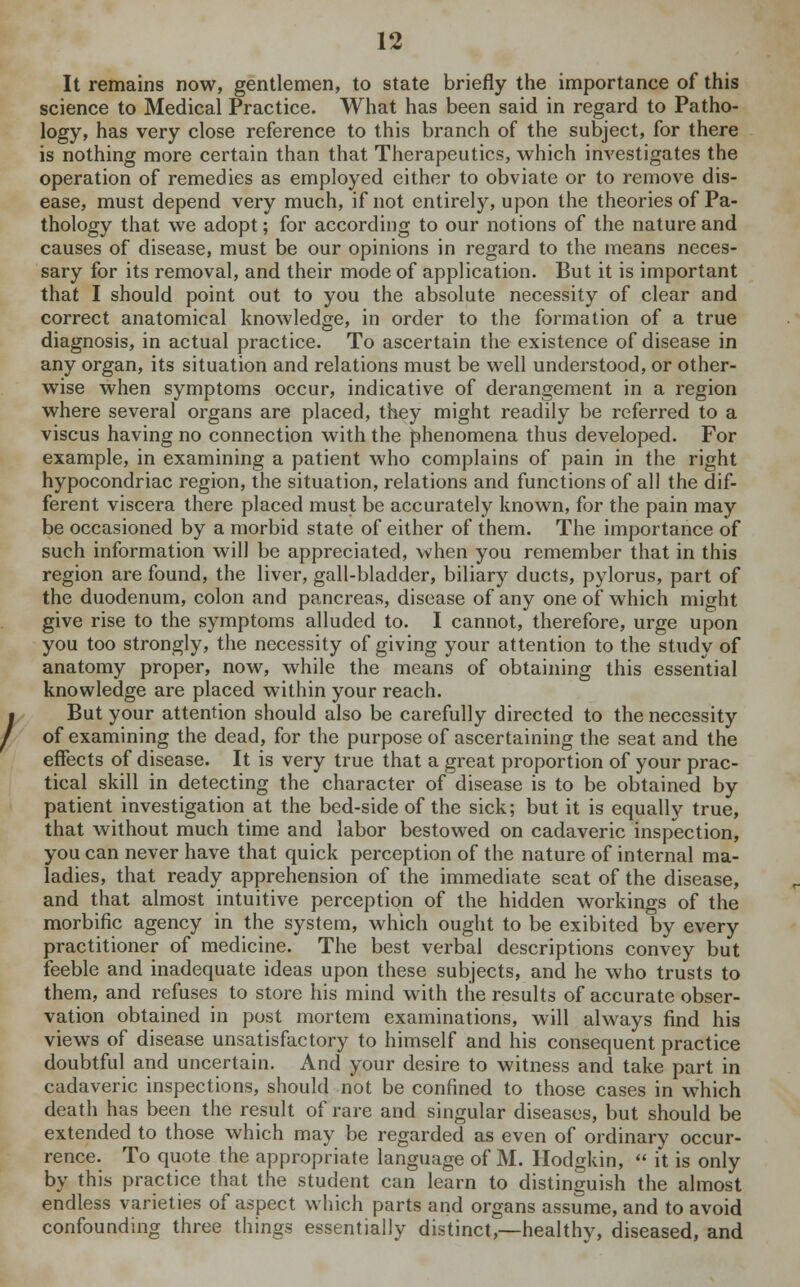 It remains now, gentlemen, to state briefly the importance of this science to Medical Practice. What has been said in regard to Patho- logy, has very close reference to this branch of the subject, for there is nothing more certain than that Therapeutics, which investigates the operation of remedies as employed either to obviate or to remove dis- ease, must depend very much, if not entirely, upon the theories of Pa- thology that we adopt; for according to our notions of the nature and causes of disease, must be our opinions in regard to the means neces- sary for its removal, and their mode of application. But it is important that I should point out to you the absolute necessity of clear and correct anatomical knowledge, in order to the formation of a true diagnosis, in actual practice. To ascertain the existence of disease in any organ, its situation and relations must be well understood, or other- wise when symptoms occur, indicative of derangement in a region where several organs are placed, they might readily be referred to a viscus having no connection with the phenomena thus developed. For example, in examining a patient who complains of pain in the right hypocondriac region, the situation, relations and functions of all the dif- ferent viscera there placed must be accurately known, for the pain may be occasioned by a morbid state of either of them. The importance of such information will be appreciated, when you remember that in this region are found, the liver, gall-bladder, biliary ducts, pylorus, part of the duodenum, colon and pancreas, disease of any one of which might give rise to the symptoms alluded to. I cannot, therefore, urge upon you too strongly, the necessity of giving your attention to the study of anatomy proper, now, while the means of obtaining this essential knowledge are placed within your reach. But your attention should also be carefully directed to the necessity of examining the dead, for the purpose of ascertaining the seat and the effects of disease. It is very true that a great proportion of your prac- tical skill in detecting the character of disease is to be obtained by patient investigation at the bed-side of the sick; but it is equally true, that without much time and labor bestowed on cadaveric inspection, you can never have that quick perception of the nature of internal ma- ladies, that ready apprehension of the immediate seat of the disease, and that almost intuitive perception of the hidden workings of the morbific agency in the system, which ought to be exibited by every practitioner of medicine. The best verbal descriptions convey but feeble and inadequate ideas upon these subjects, and he who trusts to them, and refuses to store his mind with the results of accurate obser- vation obtained in post mortem examinations, will always find his views of disease unsatisfactory to himself and his consequent practice doubtful and uncertain. And your desire to witness and take part in cadaveric inspections, should not be confined to those cases in which death has been the result of rare and singular diseases, but should be extended to those which may be regarded as even of ordinary occur- rence. To quote the appropriate language of M. Hodgkin,  it is only by this practice that the student can learn to distinguish the almost endless varieties of aspect which parts and organs assume, and to avoid confounding three things essentially distinct,—healthv, diseased, and