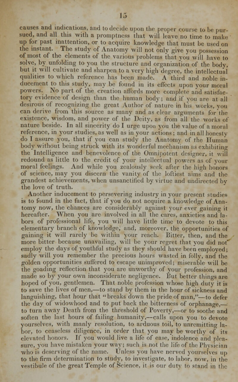 causes and indications, and to decide upon the proper course to be pur- sued, and all this with a promptness that will leave no time to make on up for past inattention, or to acquire knowledge that must be used „, the instant. The study of Anatomy will not only give you possession of most of the elements of the various problems that you will have to solve, by unfolding to you the structure and organization of the body, but it will cultivate and sharpen to a very high degree, the intellectual qualities to which reference has been made. A third and noble in- ducement to this study, may be found in its effects upon your moral powers. No part of the creation affords more complete and satisfac- tory evidence of design than the human body; and if you are at all desirous of recognizing the great Author of nature in his works, you can derive from this source as many and as clear arguments for'the existence, wisdom, and power of the Deity, as from all the works of nature beside. In all sincerity do I urge upon you the value of a moral reference, in your studies, as well as in your actions; and in all honesty do I assure you, that if you can study the Anatomy of the Human body without being struck with its wonderful mechanism as exhibiting the Intelligence and benevolence of the Omnipotent designer, it will redound as little to the credit of your intellectual powers as of your moral feelings. And while you zealously seek after the high honors of science, may you discern the vanity of the loftiest aims and the grandest achievements, when unsanctified by virtue and undirected by the love of truth. Another inducement to persevering industry in your present studies is to found in the fact, that if you do not acquire a knowledge of Ana- tomy now, the chances are considerably against your ever gaining it hereafter. When you are involved in all the cares, anxieties and la- bors of professional life, you will have little time to devote to this elementary branch of knowledge, and, moreover, the opportunities of gaining it will rarely be within your reach. Bitter, then, and the more bitter because unavailing, will be your regret that you did not employ the days of youthful study as they should have been employed; sadly will you remember the precious hours wasted in folly, and the golden opportunities suffered to escape unimproved; miserable will be the goading reflection that you are unworthy of your profession, and made so by your own inconsiderate negligence. But better things are hoped of you, gentlemen. That noble profession whose high duty it is to save the lives of men,—to stand by them in the hour of sickness and languishing, that hour that breaks down the pride of man,—to defer the day of widowhood and to put back the bitterness of orphanage,—: to turn away Death from the threshold of Poverty,—or to soothe and soften the last hours of failing humanity,—calls upon you to devote yourselves, with manly resolution, to arduous toil, to unremitting la- bor, to ceaseless diligence, in order that you may be worthy of its elevated honors. If you would live a life of ease, indolence and plea- sure, you have mistaken your way; such is not the life of the Physician who is deserving of the name. Unless you have nerved yourselves up to the firm determination to study, to investigate, to labor, now, in the vestibule of the great Temple of Science, it is our duty to stand in the