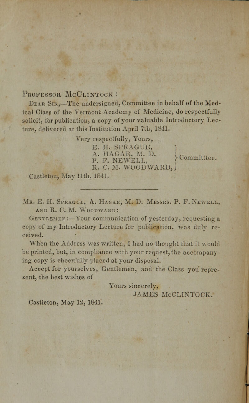 Professor McClintock : Dear Sir,—The undersigned, Committee in behalf of the Med- ical Class of the Vermont Academy of Medicine, do respectfully solicit, for publication, a copy of your valuable Introductory Lec- ture, delivered at this Institution April 7th, 1S41. Very respectfully, Yours, E. II. SPRAGUE, 1 A. HAGAR, M. D. ir P. F. NEWELL, j-Comniitttee. R. C*. M. WOODWARD J Castlcton, May 11th, 1841. Ma. E. II. Sprague, A. Hagar, M. D. Messrs. P. F. Newell, and R. C. M. Woodward: Gentlemen :—Your communication of yesterday, requesting a copy of my Introductory Lecture for publication, was duly re- ceived. Wh'en the Address was written, I had no thought that it would be printed, but, in compliance with your request, the accompany- ing copy is cheerfully placed at your disposal. Accept for yourselves, Gentlemen, and the Class you repre- sent, the best wishes of Yours sincerely, JAMES McCLINTOCK. Castleton, May 12, 1841.