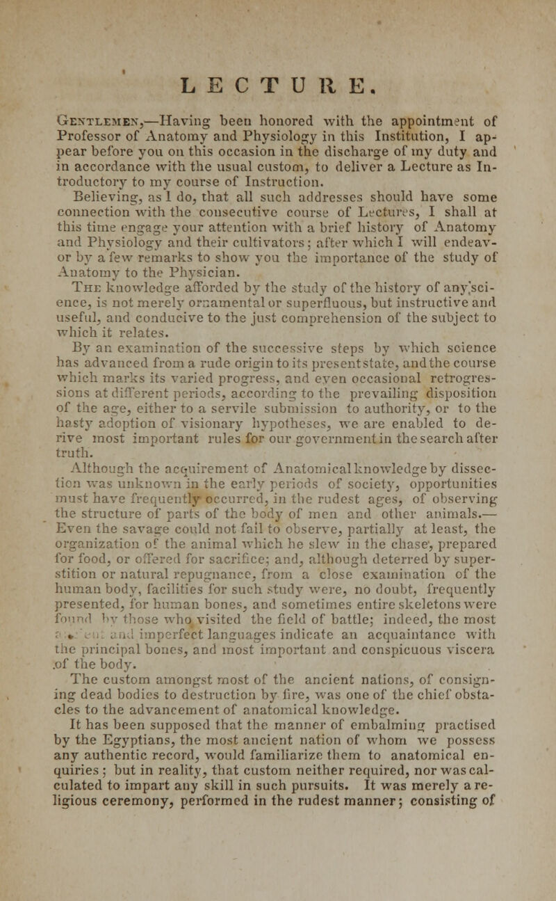 LECTURE. Gentlemen,—Having been honored with the appointment of Professor of Anatomy and Physiology in this Institution, I ap- pear before you on this occasion in the discharge of my duty and in accordance with the usual custom, to deliver a Lecture as In- troductory to my course of Instruction. Believing, as 1 do, that all such addresses should have some connection with the consecutive course of Lectures, I shall at this time engage your attention with a brief history of Anatomy and Physiology and their cultivators: after which I will endeav- or by a few remarks to show you the importance of the study of Anatomy to the Physician. The knowledge afforded by the study of the history of any'sci- ence, is not merely ornamental or superfluous, but instructive and useful, and conducive to the just comprehension of the subject to which it relates. By an examination of the successive steps by which science has advanced from a rude origin to its present state, and the course which marks its varied progress, and even occasional retrogres- sions at different periods, according to the prevailing disposition of the ac;e, either to a servile submission to authority, or to the hasty adoption of visionary hypotheses, we are enabled to de- rive most important rules for our government in the search after truth. Although the acquirement of Anatomical knowledge by dissec- tion was unknown in the early periods of society, opportunities must have frequently occurred, in the rudest ages, of observing the structure of parts of the body of men and other animals.— Even the savage could not fail to observe, partially at least, the organization of the animal which he slew in the chase, prepared for food, 01 for sacrifice; and, although deterred by super- stition or natural repugnance, from a close examination of the human body, facilities for such study were, no doubt, frequently presented, for human bones, and sometimes entire skeletons were found by those who visited the field of battle; indeed, the most ct languages indicate an acquaintance with the principal bones, and most important and conspicuous viscera .of the body. The custom amongst most of the ancient nations, of consign- ing dead bodies to destruction by lire, was one of the chief obsta- cles to the advancement of anatomical knowledge. It has been supposed that the manner of embalming practised by the Egyptians, the most ancient nation of whom we possess any authentic record, would familiarize them to anatomical en- quiries ; but in reality, that custom neither required, nor was cal- culated to impart any skill in such pursuits. It was merely a re- ligious ceremony, performed in the rudest manner; consisting of