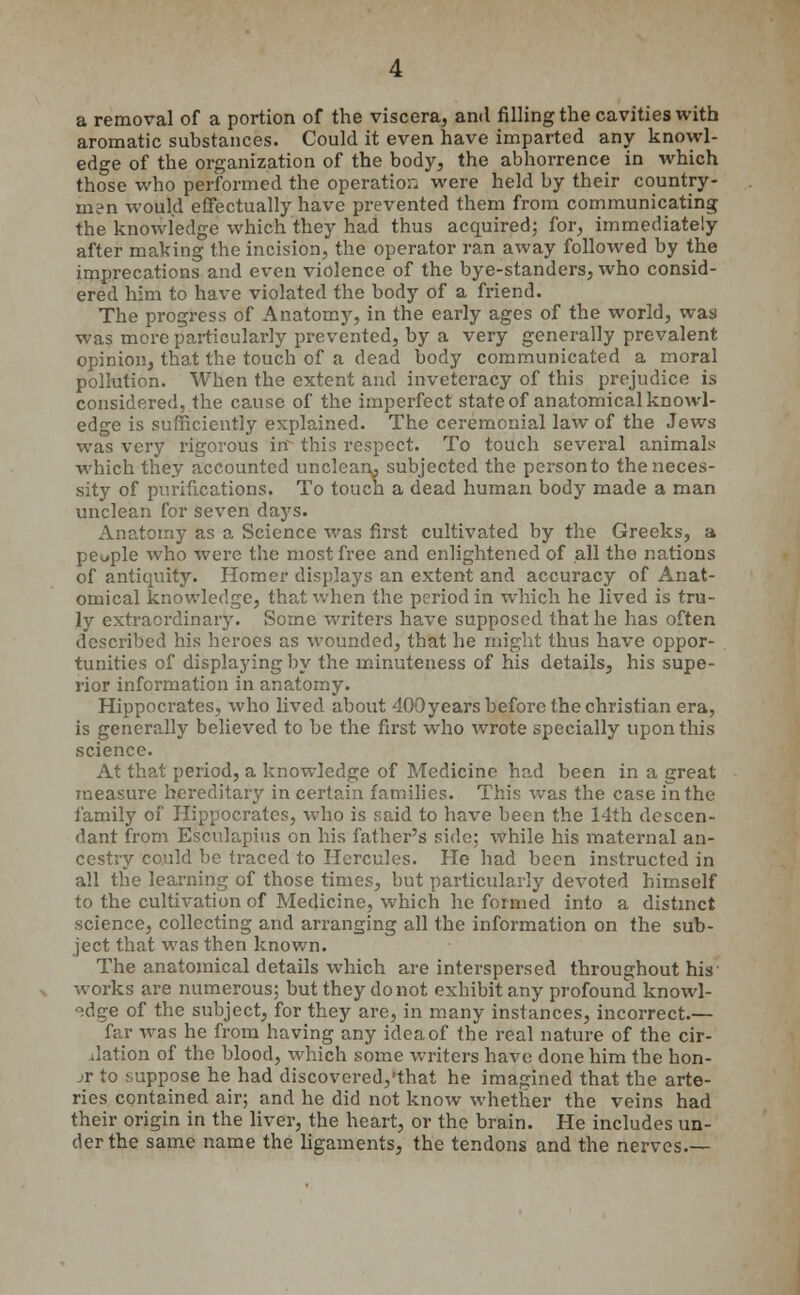 a removal of a portion of the viscera, and filling the cavities with aromatic substances. Could it even have imparted any knowl- edge of the organization of the body, the abhorrence in which those who performed the operation were held by their country- man would effectually have prevented them from communicating the knowledge which they had thus acquired; for, immediately after making the incision, the operator ran away followed by the imprecations and even violence of the bye-standers, who consid- ered him to have violated the body of a friend. The progress of Anatomy, in the early ages of the world, was was more particularly prevented, by a very generally prevalent opinion, that the touch of a dead body communicated a moral pollution. When the extent and inveteracy of this prejudice is considered, the cause of the imperfect state of anatomical knowl- edge is sufficiently explained. The ceremonial law of the Jews was very rigorous in this respect. To touch several animals which they accounted unclean^ subjected the person to the neces- sity of purifications. To touch a dead human body made a man unclean for seven days. Anatomy as a Science was first cultivated by the Greeks, a people who were the most free and enlightened of all the nations of antiquity. Homer displays an extent and accuracy of Anat- omical knowledge, that when the period in which he lived is tru- ly extraordinary. Some writers have supposed that he has often described his heroes as wounded, that he might thus have oppor- tunities of displaying by the minuteness of his details, his supe- rior information in anatomy. Hippocrates, who lived about 400years before the christian era, is generally believed to be the first who wrote specially upon this science. At that period, a knowledge of Medicine had been in a great measure hereditary in certain families. This was the case in the family of Hippocrates, who is said to have been the 14th descen- dant from Esculapius on his father's side; while his maternal an- cestry could be traced to Hercules. He had been instructed in all the learning of those times, but particularly devoted himself to the cultivation of Medicine, which he formed into a distinct science, collecting and arranging all the information on the sub- ject that was then known. The anatomical details which are interspersed throughout his works are numerous; but they do not exhibit any profound knowl- edge of the subject, for they are, in many instances, incorrect.— far was he from having any idea of the real nature of the cir- Jation of the blood, which some writers have done him the hon- jr to suppose he had discovered,'that he imagined that the arte- ries contained air; and he did not know whether the veins had their origin in the liver, the heart, or the brain. He includes un- der the same name the ligaments, the tendons and the nerves.—