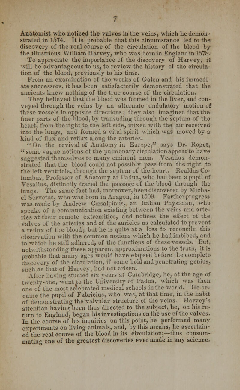 strated in 1574. It is probable that this circumstance led to the discovery of the real course of the circulation of the blood by the illustrious William Harvey, who was born in England in 157b. To appreciate the importance of the discovery of Harvey, it will be advantageous to us, to review the history of the circula- tion of the blood, previously to his time. From an examination of the works of Galen and his immedi- ate successors, it has been satisfactorily demonstrated that the ancients knew nothing of the true course of the circulation. They believed that the blood was formed in the liver, and con- veyed through the veins by an alternate undulatory motion of these vessels in opposite directions : they also imagined that the finer parts of the blood, by transuding through the septum of the heart, from the right to the left side, mixed with the air received into the lungs, and formed a vital spirit which was moved by a kind of flux and reflux along the arteries.  On the revival of Anatomy in Europe, says Dr. Roget,  some vague notions of the pulmonary circulation appear to have suggested themselves to many eminent men. Vesalius demon- strated that the blood could not possibly pass from the right to the left ventricle, through the septem of the heart. Realdus Co- lumbus, Professor of Anatomy at Padua, who had been a pupil cf Vesalius, distinctly traced the passage of the blood through the lun^s. The same fact had, moreover, been discovered by Micha- el Servetus, who was born in Aragon, in 1509. Farther progress was made by Andrew Coesalpinus, an Italian Physician, who speaks of a communication existing between the veins and arte- ries at their remote extremities, and notices the effect cf the valves of the arteries and of the auricles as calculated to prevent a reflux of the blood; but he is quite at a loss to reconcile this observation with the common notions which he had imbibed, and to which he still adhered, of the functions of these vessels. But, notwithstanding these apparent approximations to the truth, it is probable that many ages would have elapsed before the complete discovery of the circulation, if some bold and penetrating genius, such as that of Harvey, had not arisen. came the pupil of Fabricius, who was, at that time, in the habit of demonstrating the valvular structure of the veins. Harvey's attention having been thus directed to the subject, he, on his re- turn to England, began his investigations on the use of the valves. In the course of his inquiries on this point, he performed many experiments on living animals, and, by this means, he ascertain- ed the real course of the blood in its circulation;—thus consum- mating one of the greatest discoveries ever made in any science.