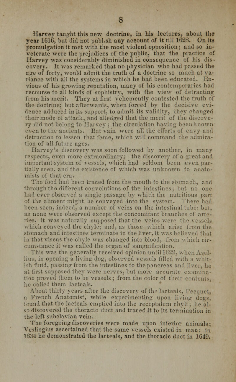 Harvey taught this new doctrine, in his lectures, about the year 1616, but did not publ.sh any account of it till 1628. On its promulgation it met with the most violent opposition; and so in- veterate were the prejudices of the public, that the practice of Harvey was considerably diminished in consequence of his dis- covery. It was remarked that no physician who had passed the aire of forty, would admit the truth of a doctrine so much at va- riance with all the systems in which he had been educated. En- vious of his growing reputation, many of his contemporaries had recourse to all kinds of sophistry, with the view of detracting from his merit. They at first vehemently contested the truth of tfee doctrine; but afterwards, when forced by the decisive evi- dence adduced in its support, to admit its validity, they changed their mode of attack, and alledged that the merit of the discove- ry did not belong to Harvey ; the circulation having been known even to the ancients. But vain were all the efforts of envy and detraction to lessen that fame, which will command the admira- tion of all future ages. Harvey's discovery was soon followed by another, in many respects, even more extraordinary;—the discovery of a threat and important system of vessels, which had seldom been even par- tially seen, and the existence of which was unknown to anato- mists of that era. The food had been traced from the mouth to the stomach, and through tho different convolutions of the intestines; but no one had ever observed a single passage by which the nutritious part of the aliment might be conveyed into the system. There had been seen, indeed, a number of veins on the intestinal tube; but, as none were observed except the concomitant branches of arte- ries, it was naturally supposed that the veins were the vessels which conveyed the chyle; and, as those which arise from the stomach and intestines terminate in the liver, it was believed that in thatviscus the chyle was changed into blood, from which cir- cumstance it was called the organ of sanguification. This was the generally received opinion until 1622, when Asc-I- lius, in opening a livinjr dog, observed vessels filled with a v. ish fluid, passing from the intestines to the pancreas and liver, he at first supposed they were nerves, but more accurate examina- tion proved them to be vessels: from the color of their contents. he called them lac teals. About thirty years after the discovery of th? lacteals, Pecquet, a French Anatomist, while experimenting upon living dogs. found that the lacteals emptied into the receptalum chyli; he al- so discovered the. thoracic duct and traced it to its termination in the left subclavian vein. The foregoing discoveries were made upon inferior animals; Veslingius ascertained that the same vessels existed in mau : in 1634 he demonstrated the lacteals, and the thoracic duct in 1649.