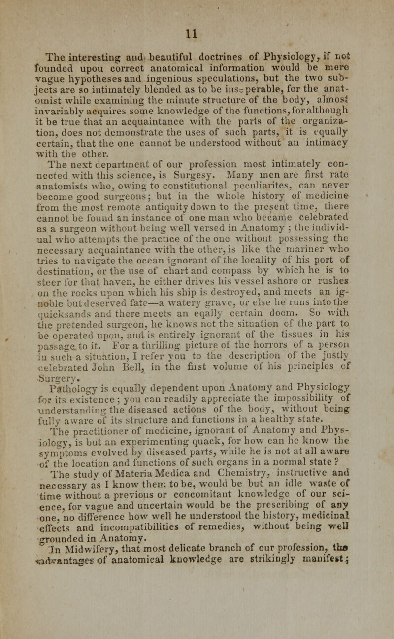 u The interesting and beautiful doctrines of Physiology, if not founded upon correct anatomical information would be mere vague hypotheses and ingenious speculations, but the two sub- jects are so intimately blended as to be insuperable, for the anat- omist while examining the minute structure of the body, almost invariably acquires some knowledge of the functions, for although it be true that an acquaintance with the parts of the organiza- tion, does not demonstrate the uses of such parts, it is equally certain, that the one cannot be understood without an intimacy with the other. The next department of our profession most intimately con- nected with this science, is Surgesy. Many men are first rate anatomists who, owing to constitutional pecuharites, can never become good surgeons; but in the whole history of medicine from the most remote antiquity down to the present time, there cannot be found an instance of one man who became celebrated as a surgeon without being well versed in Anatomy ; the individ- ual who attempts the practice of the one without possessing the necessary acquaintance with the other, is like the mariner who tries to navigate the ocean ignorant of the locality of his port of destination, or the use of chart and compass by which he is to steer for that haven, he either drives his vessel ashore or rushes on the rocks upon which his ship is destroyed, and meets an ig- noble but deserved fate—a watery grave, or else he runs into the ijuicksands and there meets an eqally certain doom. So with the pretended surgeon, he knows not the situation of the part to be operated upcnTand is entirely ignorant of the tissues in his passage to it. For a thrilling picture of the horrors of a person in such a situation, I refer you to the description of the justly celebrated John Bell, in the first volume of his principles of Surgery. Pathology is equally dependent upon Anatomy and Physiology for its existence ; you can readily appreciate the impossibility of understanding the diseased actions of the body, without being fully aware of its structure and functions in a healthy state. The practitioner of medicine, ignorant of Anatomy and Phys- iology, is but an experimenting quack, for how can he know the symptoms evolved by diseased parts, while he is not at all aware of the location and functions of such organs in a normal state ? The study of Materia Medica and Chemistry, instructive and necessary as I know them to be, would be but an idle waste of time without a previous or concomitant knowledge of our sci- ence, for vague and uncertain would be the prescribing of any one, no difference how well he understood the history, medicinal effects and incompatibilities of remedies, without being well grounded in Anatomy. In Midwifery, that most delicate branch of our profession, tha <ad?antages of anatomical knowledge are strikingly manifest;
