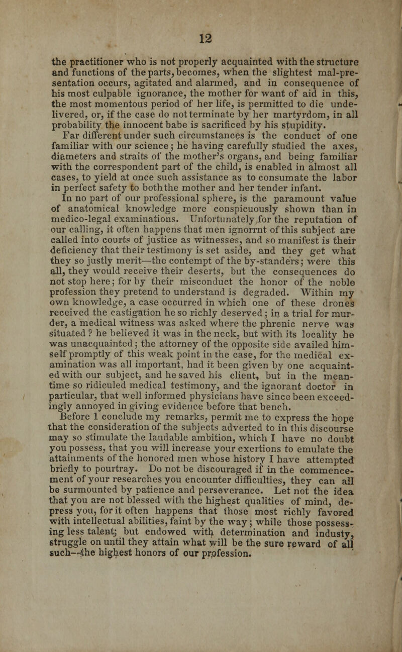 the practitioner who is not properly acquainted with the structure and functions of the parts, becomes, when the slightest mal-pre- sentation occurs, agitated and alarmed, and in consequence of his most culpable ignorance, the mother for want of aid in this, the most momentous period of her life, is permitted to die unde- livered, or, if the case do not terminate by her martyrdom, in all probability the innocent babe is sacrificed by his stupidity. Far different under such circumstances is the conduct of one familiar with our science; he having carefully studied the axes, diameters and straits of the mother's organs, and being familiar with the correspondent part of the child, is enabled in almost all cases, to yield at once such assistance as to consumate the labor in perfect safety to both the mother and her tender infant. In no part of our professional sphere, is the paramount value of anatomical knowledge more conspicuously shown than in medico-legal examinations. Unfortunately for the reputation of our calling, it often happens that men ignorrnt of this subject are called into courts of justice as witnesses, and so manifest is their deficiency that their testimony is set aside, and they get what they so justly merit—the contempt of the by-standers; were this all, they would receive their deserts, but the consequences do not stop here; for by their misconduct the honor of the noble profession they pretend to understand is degraded. Within my own knowledge, a case occurred in which one of these drones received the castigation he so richly deserved; in a trial for mur- der, a medical witness was asked where the phrenic nerve was situated ? he believed it was in the neck, but with its locality he was unacquainted; the attorney of the opposite side availed him- self promptly of this weak point in the case, for the medical ex- amination was all important, had it been given by one acquaint- ed with our subject, and he saved his client, but in the mean- time so ridiculed medical testimony, and the ignorant doctor in particular, that well informed physicians have since been exceed- ingly annoyed in giving evidence before that bench. Before 1 conclude my remarks, permit me to express the hope that the consideration of the subjects adverted to in this discourse may so stimulate the laudable ambition, which I have no doubt you possess, that you will increase your exertions to emulate the attainments of the honored men whose history I have attempted briefly to pourtray. Do not be discouraged if in the commence- ment of your researches you encounter difficulties, they can ail be surmounted by patience and perseverance. Let not the idea that you are not blessed with the highest qualities of mind, de- press you, for it often happens that those most richly favored with intellectual abilities, faint by the way; while those possess- ing less talentj but endowed with determination and industy, struggle on until they attain what will be the sure reward of all such—the highest honors of our profession.
