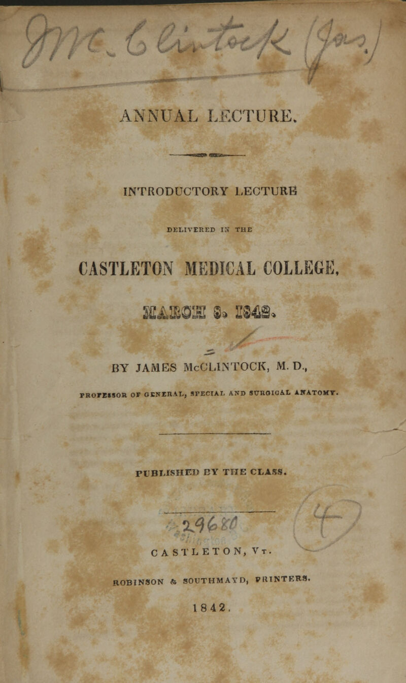 / / 9 ANNUAL LECTURE. INTRODUCTORY LECTURE DELIVERED IS THE CASTLETON MEDICAL COLLEGE, SKA1BG2HI S* fifl-flS* BY JAMES McCLLNTOCK, M. D.f FROrEIIOR OF GENM/VL, SPECIAL AND StTRQIOAL A1CATOKY. PUBLISHED RY THE CLASS. CASTLETON, Vt. ROBINSON & SOUTHMAYD, PRINTERS. 1842.