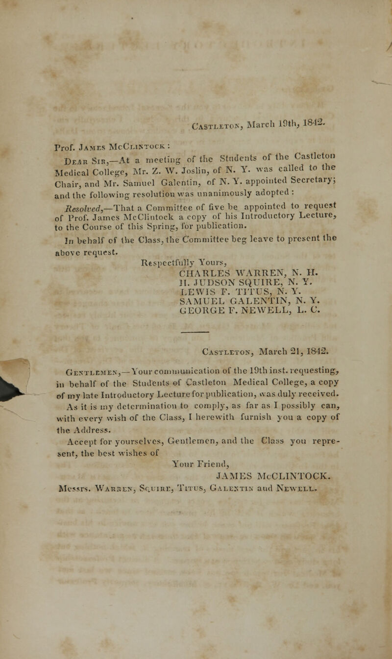 *£'. CastlitoKj March 19th, 1842. Prof. James McCliktock : Dear Sir-At a meeting of the Students of the Castleton Medical College, Mr. Z. W. Joslin, of N. Y. was called to the Chair, and Mr. Samuel Galcnlin, of N. Y. appointed Secretary; and the following resolution was unanimously adopted : Resolved,—That a Committee of five be appointed to request of Prof. James McClintock a copy of his Introductory Lecture, to the Course of this Spring, for publication. In behalf of the Class, the Committee beg leave to present the above request. Respectfully Yours, CHARLES WARREN, N. H. II. JUDSON SQUIRE, N. Y. LEWIS F. TITUS, N. Y. SAMUEL GALENTIN, N. Y. GEORGE F. NEWELL, L. C. Castleton, March 21, 1842. Gentlemen,— Your communication of the 19th inst. requesting, in behalf of the Students of Castleton Medical College, a copy of my late Introductory Lecture for publication, was duly received. As it is my determination to comply, as far as I possibly can, with every wish of the Class, I herewith furnish you a copy of the Address. Accept for yourselves, Gentlemen, and the Clays you repre- sent, the best wishes of Your Friend, JAMES McCLINTOCK. Messrs. Warsen; Squire, Titus, Galestik and Newell.