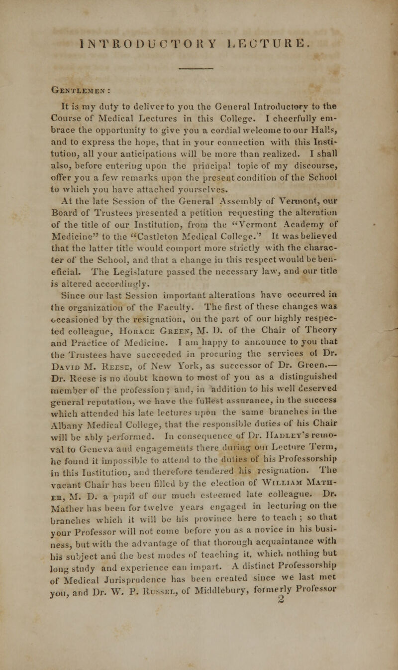 1NTRODU CTORY L ECTURE Gentlemen : It is my duty to deliver to you the General Introductory to the Course of Medical Lectures in this College. I cheerfully em- brace the opportunity to give you a cordial welcome to our Halls, and to express the hope, that in your connection with this Insti- tution, all your anticipations will be more than realized. I shall also, before entering upon the principal topic of my discourse, offer you a few remarks upon the present condition of the School to which you have attached yourselves. At the late Session of the General Assembly of Vermont, our Board of Trustees presented a petition requesting the alteration of the title of our Institution, from the Vermont Academy of Medicine to the Castleton Medical College.' It was believed that the latter title would comport more strictly with the charac- ter of the School, and that a change in this respect would be ben- eficial. The Legislature passed the necessary law, and our title is altered accordingly. Since our last Session important alterations have occurred in the organization of the Faculty. The first of these changes was occasioned by the resignation, on the part of our highly respec- ted colleague, Horace Green, M. D. of the Chair of Theory and Practice of Medicine. I am happy to announce to you that the Trustees have succeeded in procuring the services oi Dr. David M. Reese, of New York, as successor of Dr. Green.— Dr. Reese is no doubt known to most of you as a distinguished member of the profession ; and. in addition to his well deserved general reputation, we have the fullest assurance, in the success which attended his late lectures upon the same branches in the Albany Medical College, that the responsible duties of his Chair will be rJjly performed. In consequence of Dr. IIadlev's remo- val to Geneva and engagements there during our Lecture Term, he found it impossible to attend to tine duties of his Professorship in this Institution, and therefore tendered his resignation. The vacant Chair has been filled by the election of William Matii- eb, M. D. a pupil of our much esteemed late colleague. Dr. Mather has been for twelve years engaged in lecturing on the branches which it will be his province here to teach ; so that your Professor will not come before you as a novice in his busi- ness, but with the advantage of that thorough acquaintance with his subject and the best modes of teaching it, which nothing but long study and experience can impart. A distinct Professorship of Medical Jurisprudence has been created since we last met von, and Dr. W. P. IUsskl, of Middlebury, formerly Professor