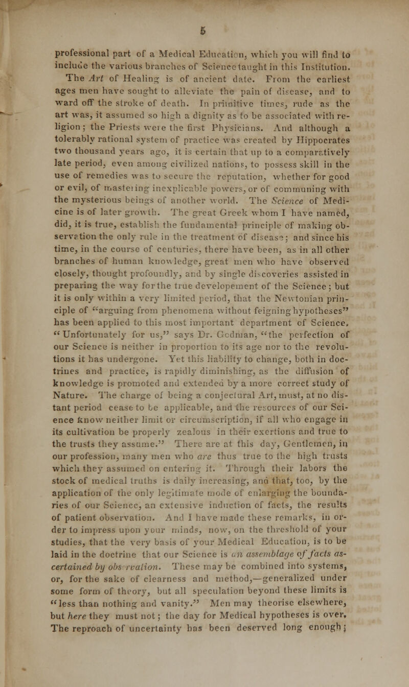 professional part of a Medical Education, which you will find to include the various branches of Science taught in this Institution. The Art of Healing is of ancient date. From the earliest ages men have sought to alleviate the pain of disease, and to ward off the stroke of death. In primitive times,, rude as the art was, it assumed so high a dignity as to be associated with re- ligion ; the Priests weie the first Physicians. And although a tolerably rational system of practice was created by Hippocrates two thousand years ago, it is certain that up to a comparatively late period, even among civilized nations, to possess skill in the use of remedies was to secure the reputation, whether for good or evil, of masteiing inexplicable powers, or of communing with the mysterious beings of another world. The Science of Medi- cine is of later growth. The great Greek whom I have named, did, it is true, establish the fundamental principle of making ob- servation the only rule in the treatment of disease: and since his time, in the course of centuries, there have been, as in all other branches of human knowledge, great men who have observed closely, thought profoundly, and by single discoveries assisted in preparing the way for the true developement of the Science ; but it is only within a very limited period, that the Newtonian prin- ciple of '''arguing from phenomena without feigning hypotheses has been applied to this most important department of Science, Unfortunately for us, says Dr. Gcdman, the perfection of our Science is neither in proportion to its age nor to the revolu- tions it has undergone. Yet this liability to change, both in doc- trines and practice, is rapidly diminishing, as the diffusion of knowledge is promoted and extended by a more correct study of Nature. The charge of being a conjeciural Art, must, at no dis- tant period cease to be applicable, and the resources of our Sci- ence know neither limit or circumscription, if all who engage in its cultivation be properly zealous in their exertions and true to the trusts they assume. There are at this day, Gentlemen, in our profession, many men who are thus true to the high trusts which they assumed on entering it. Through their labors the stock of medical truths is daily increasing, and that, too, by the application of the only legitimate mode of enlarging the bounda- ries of our Science, an extensive induction of facts, the results of patient observation. And I have made these remarks, in or- der to impress upon your minds, now, on the threshold of your studies, that the very basis of your Medical Education, is to be laid in the doctrine that our Science is i.n assemblage of facts as- certained by obs rvalion. These may be combined into systems, or, for the sake of clearness and method,—generalized under some form of theory, but all speculation beyond these limits is less than nothing and vanity. Men may theorise elsewhere, but here they must not; the day for Medical hypotheses is over. The reproach of uncertainty has been deserved long enough j