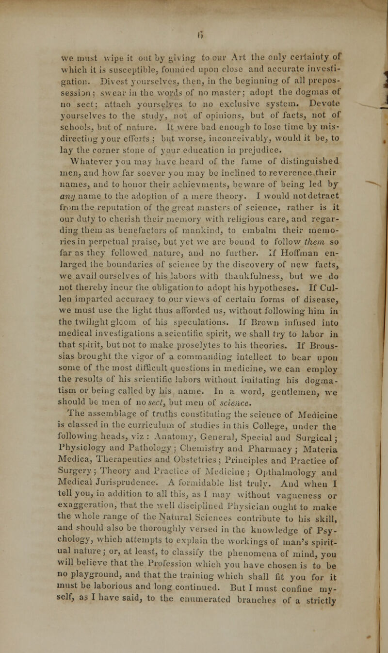 we must wipe it out by giving to our Art the only certainty of which it is susceptible, founded upon close and accurate investi- gation. Divest yourselves, then, in the beginning of all prepos- session: swear in the words of no master; adopt the dogmas of no sect; attach yourselves to no exclusive system. Devote yourselves to the study, not of opinions, but of facts, not of schools, but of nature. It were bad enough to lose time by mis- directing your efforts ; but worse, inconceivably, would it be, to lay the corner stone of your education in prejudice. Whatever you may have heard of the fame of distinguished men, and how far soever you may bo inclined to reverence their names, and to honor their achievmenls, beware of being led by any name to the adoption of a mere theory. I would notdetract ('mm the reputation of the great masters of science, rather is it our duty to cherish their memory with religious care, and regar- ding them as benefactors of mankind, to embalm their memo- ries in perpetual praise, but yet we arc bound to follow them so far as they followed nature, and no further. If Hoffman en- larged the boundaries of science by the discovery of new facts, wc avail ourselves of his labors with thankfulness, but we do not thereby incur the obligation to adopt his hypotheses. If Cul- len imparted accuracy to our views of certain forms of disease, we must use the light thus afforded us, without following him in the twilight gloom of his speculations. If Brown infused into medical investigations a scientific spirit, we shall try to labor in that spirit, but not to make proselytes to his theories. If Brous- sias brought the vigor of a commanding intellect to bear upon some of the most difficult questions in medicine, we can employ the results of his scientific labors without imitating his dogma- tism or being called by his name. In a word, gentlemen, wc should be men of no sect, but men of science. The assemblage of truths constituting the science of Medicine is classed in the curriculum of studies in this College, under the following heads, viz : Anatomy, General, Special and Surgical 5 Physiology and Pathology : Chemistry and Pharmacy ; Materia Medica, Therapeutics and Obstetrics; Principles and Practice of Surgery; Theory and Practice of Medicine; Opthalmology and Medical Jurisprudence. A formidable list truly. And when I tell you, in addition to all this, as I may without vagueness or exaggeration, that the well disciplined Physician ought to make the whole range of the Natural Sciences contribute to his skill, and should also be thoroughly versed in the knowledge of Psy- chology, which attempts to explain the workings of man's spirit- ual nature; or, at least, to classify the phenomena of mind, you will believe that the Profession which you have chosen is to be no playground, and that the training which shall fit you for it must be laborious and long continued. But I must confine my-