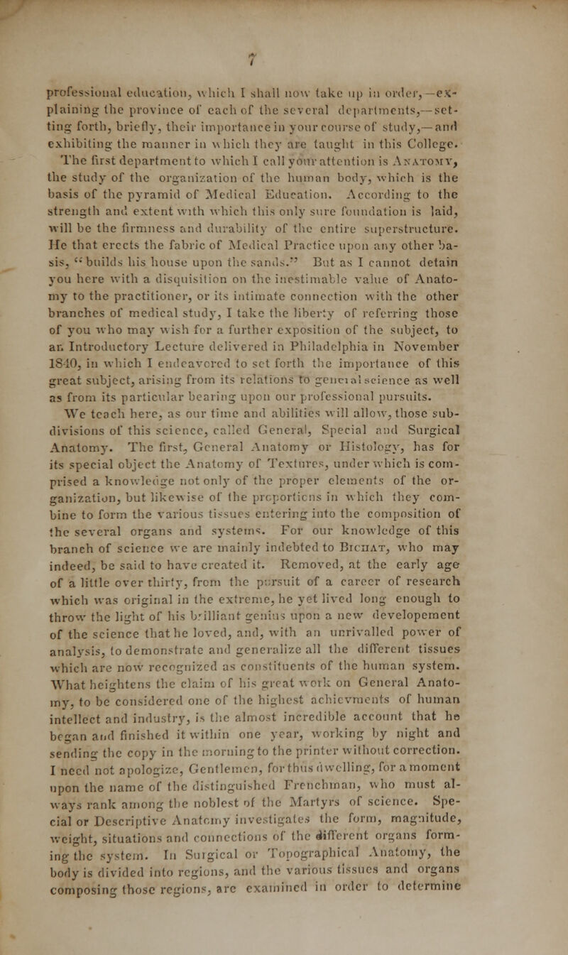 professional education, which I shall now lake up in order, —ex- plaining the province of each of the several departments,—set- ting forth, briefly, their importance in your course of study,— and exhibiting the manner in which they are taught in this College. The first department to which I call your attention is Anatomy, the study of the organization of the human body, which is the basis of the pyramid of Medical Education. According to the strength and extent with which this only sure foundation is laid, will be the firmness and durability of the entire superstructure. He that erects the fabric of Medical Practice upon any other ba- sis, builds his house upon the sands. But as I cannot detain you here with a disquisition on the inestimable value of Anato- my to the practitioner, or its intimate connection with the other branches of medical study, I take the liberty of referring those of you who may wish for a further exposition of the subject, to an Introductory Lecture delivered in Philadelphia in November lS-10, in which I endeavored to set forth the importance of this great subject, arising from its relations to geireialscience as well as from its particular bearing upon our professional pursuits. We teach here, as our time and abilities will allow, those sub- divisions of this science, called General, Special and Surgical Anatomy. The first, General Anatomy or Histology, has for its special object the Anatomy of Textures, under which is com- prised a knowledge not only of the proper elements of the or- ganization, but likew ise of the proportions in which they com- bine to form the various tissues entering into the composition of the several organs and systems. For our knowledge of this branch of science we are mainly indebted to Biciiat, who may indeed, be said to have created it. Removed, at the early age of a little over thirty, from the pursuit of a career of research which was original in the extreme, he yet lived long enough to throw the light of his brilliant genius upon a new developemcnt of the science that he loved, and, with an unrivalled power of analysis, to demonstrate and generalize all the different tissues which are now recognized as constituents of the human system. What heightens the claim of his great work on General Anato- my, to be considered one of the highest achievements of human intellect and industry, is tiie almost incredible account that he began and finished it within one year, working by night and sending the copy in the morning to the printer without correction. I need not apologize, Gentlemen, for thus dwelling, for amoment upon the name of the distinguished Frenchman, who must al- ways rank among the noblest of the Martyrs of science. Spe- cial or Descriptive Anatomy investigates the form, magnitude, weight, situations and connections of the different organs form- ing the system. In Surgical or Topographical Anatomy, the body is divided into regions, and the various (issues and organs composing those regions, arc examined in order to determine