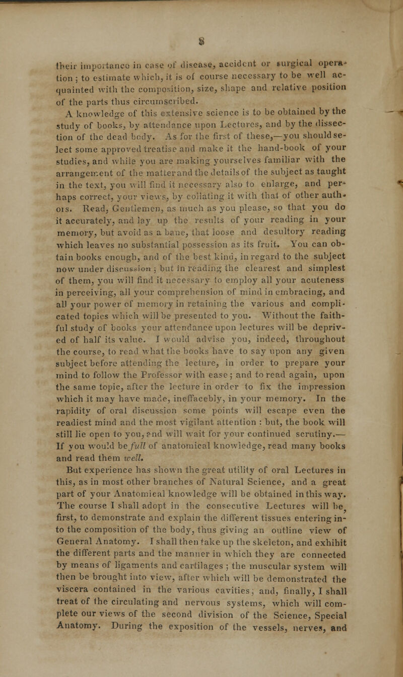 tion ; to estimate which, it is of course necessary to be well ac- quainted with the composition, size, shape and relative position of the parts thus circumscribed. A knowledge of this extensive science is to be obtained by the study of books, by attendance upon Lectures, and by the dissec- tion of the dead body. As for the first of these,—you should se- lect some approved treatise and make it the hand-book of your studies, and while you are making yourselves familiar with the arrangement of the matterand the details of the subject as taught in the text, you will find it necessary also to enlarge, and per- haps correct, your views, by collating it with that of other auth* ois. Read, Gentlemen, as much as you please, so that you do it accurately, and lay up the results of your reading in your memory, but avoid as a bane, that loose and desultory reading which leaves no substantial possession as its fruit. You can ob- tain books enough, and of the best kind, in regard to the subject now under discussion ; but in reading the clearest and simplest of them, you will find it necessary to employ all your acuteness in perceiving, all your comprehension of mind in embracing, and all your power of memory in retaining the various and compli- cated topics which will be presented to you. Without the faith- ful study of books your attendance upon lectures will be depriv- ed of half its value. I would advise you, indeed, throughout the course, to read what the books have to say upon any given subject before attending the lecture, in order to prepare your mind to follow the Professor with ease ; and to read again, upon the same topic, after the lecture in order to fix the impression which it may have made, ineffacebly, in your memory. In the rapidity of oral discussion some points will escape even the readiest mind and the most vigilant attention : but, the book will still lie open to you,pnd will wait for your continued scrutiny.— If you would be full of anatomical knowledge, read many books and read them well. But experience has shown the great utility of oral Lectures in this, as in most other branches of Natural Science, and a great part of your Anatomical knowledge will be obtained in this way. The course I shall adopt in the consecutive Lectures will be first, to demonstrate and explain the different tissues entering in- to the composition of the body, thus giving an outline view of General Anatomy. I shall then take up the skeleton, and exhihit the different parts and the manner in which they are connected by means of ligaments and cartilages ; the muscular system will then be brought into view, after which will be demonstrated the viscera contained in the various cavities, and, finally, I shall treat of the circulating and nervous systems, which will com- plete our views of the second division of the Science, Special Anatomy. During the exposition of the vessels, nerves, and