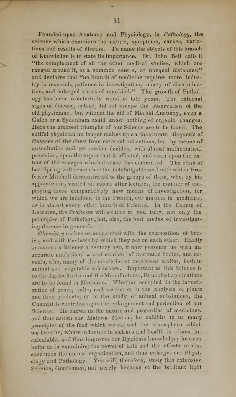 Founded upon Anatomy and Physiology, is Pathology, the science which examines the nature, symptoms, causes, varia- tions and results of disease. To name the objects of this branch of knowledge is to state its importance. Dr. John Bell calls it the complement of all the other medical studies, which are ranged around it, as a common centre, at unequal distances; and declares that no branch of medicine requires more indus- try in research, patience in investigation, nicety of discrimina- tion, and enlarged views of mankind. The growth of Pathol- ogy has been wonderfully rapid of lote years. The external signs of disease, indeed, did not escape the observation of the old physicians, but without the aid of Morbid Anatomy, even a Galen or a Sydenham could know nothing of organic changes. Here the greatest triumphs of our Science are to be found. The skilful physician no longer makes up an inaccurate diagnosis of diseases of the chest from external indications, but by means of auscultation and percussion decides, with almost mathematical precision, upon the organ that is affected, and even upon the ex- tent of the ravages which disease has committed. The class of last Spring will remember the indefatigable zeal with which Pro- fessor Mitchell demonstrated to the groups of them, who, by his appointment, visited his rooms after lectures, the manner of em- ploying these comparatively new means of investigation, for which we are indebted to the French, our masters in medicine, as in almost every other branch of Science. In the Course of Lectures, the Professor will exhibit to you fully, not only the principles of Pathology, but, also, the best modes of investigat- ing disease in general. Chemistry makes us acquainted with the composition of bod- ies, and with the laws by which they act on each other. Hardly known as a Science a century ago, it now presents us with an accurate analysis of a vast number of inorganic bodies, and re- veals, also, many of the mysteries of organized matter, both in animal and vegetable substances. Important as this Science is to the Agriculturist and the Manufacturer, its noblest applications are to be found in Medicine. Whether occupied in the investi- gation of gases, salts, and metals; or in the analysis of plants and their products; or in the study of animal substances, the Chemist is contributing to the enlargement and perfection of our Science. He shows us the nature and properties of medicines, and thus assists our Materia Medica; he exhibits to us many principles of the food which we eat and the atmosphere which we breathe, whose influence in sieknes and health is almost in- calculable, and thus improves our Hygienic knowledge; he even helps us in examining the power of Life and the effects of dis- ease upon the animal organization, and thus enlarges our Physi- ology and Pathology. You will, therefore, study this extensive Science, Gentlemen, not merely because of the brilliant light