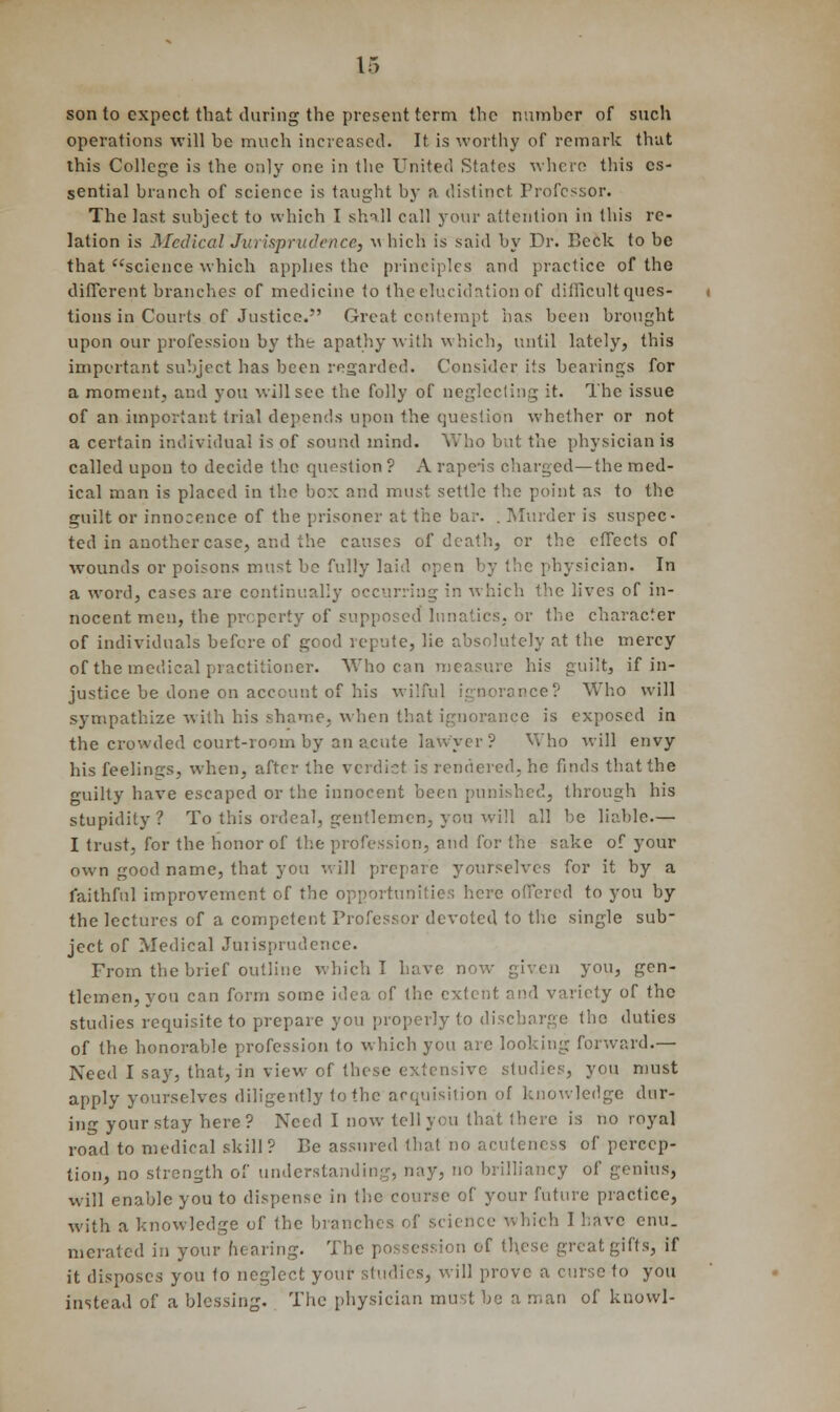 son to expect that during the present term the number of such operations will be much increased. It is worthy of remark that this College is the only one in the United States where this es- sential branch of science is taught by h distinct Professor. The last subject to which I shall call your attention in this re- lation is Medical Jurisprudence, \\ hich is said by Dr. Beck to be that science which applies the principles and practice of the different branches of medicine to the elucidation of difficult ques- tions in Courts of Justice. Great contempt has been brought upon our profession by the apathy with which, until lately, this important subject has been regarded. Consider its bearings for a moment, and you will see the folly of neglecting it. The issue of an important trial depends upon the question whether or not a certain individual is of sound mind. Who but the physician is called upon to decide the quostion ? A rape-is charged—the med- ical man is placed in the bo:; and must settle the point as to the guilt or innocence of the prisoner at the bar. . Murder is suspec- ted in another case, and the causes of death, or the effects of wounds or poisons must be fully laid open by the physician. In a word, cases are continually , in which the lives of in- nocent men, the property of supposed lunatics, or the character of individuals before of good repute, lie absolutely at the mercy of the medical practitioner. Who can measure his guilt, if in- justice be done on account of his wilful ignorance? Who will sympathize with his shame, when that ignorance is exposed in the crowded court-room by an acute lawyer? Who will envy his feelings, when, after the verdict is rendered, he finds that the <milty have escaped or the innocent been punished, through his stupidity? To this ordeal, gentlemen, you will all be liable.— I trust, for the honor of the profession, and for the sake of your own good name, that you will prepare yourselves for it by a faithful improvement of the opportunities here offered to you by the lectures of a competent Professor devoted to the single sub- ject of Medical Jurisprudence. From the brief outline which T have, now given you, gen- tlemen, you can form some idea of the extent and variety of the studies requisite to prepare you properly to discharge the duties of the honorable profession to which you arc looking forward.— Need I say, that, in view of these extensive studies, you must apply yourselves diligently to the acquisition of knowledge dur- ing your stay here? Need I now tell you that there is no royal road to medical skill? Be assured that no acuteness of percep- tion, no strength of understanding, nay, no brilliancy of genius, will enable you to dispense in the course of your future practice, with a knowledge of the of science which I have enu. meratcd in your hearing. The possession of these great gifts, if it disposes you to neglect your studies, will prove a curse to you instead of a blessing. The physician must be a man of knowl-
