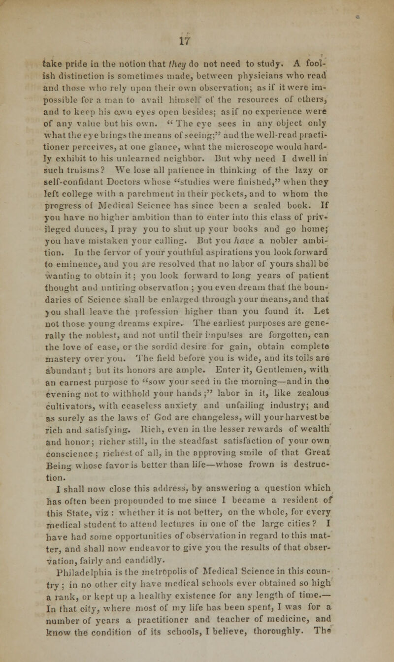 take pride in the notion that (hey do not need to study. A fool- ish distinction is sometimes made, between physicians who read and those who rely upon their own observation; as it' it were im- possible for a man to avail himself of the resources of ethers, and to keep his awn eyes open besides; as if no experience were of any value but bis own.  The eye sees in any object only what the oyebiings the means of seeing; and the well-read practi- tioner perceives, at one glance, what the microscope would hard- ly exhibit to his unlearned neighbor. But why need I dwell in such truisms'? We lose all patience in thinking of the lazy or self-confidant Doctors whose '''studies were finished, when they left college with a parchment in their pockets, and to whom the progress of Medical Science has since been a sealed book. If you have no higher ambition than to enter into this class of priv- ileged dunces, I pray you to shut up your books and go home; you have mistaken your culling. But you have a nobler ambi- tion. In the fervor of your youthful aspirations you look forward to eminence, and you are resolved that no labor of yours shall be wanting to obtain it; you look forward to long years of patient thought and untiring observation ; you even dream that the boun- daries of Science shall be enlarged through your means, and that you shall leave the profession higher than you found it. Let not those young dreams expire. The earliest purposes are gene- rally the noblest, and not until their impulses are forgotten, can the love of ease, or the sordid desire for gain, obtain complete mastery over you. The field before you is wide, and its toils are abundant ; but its honors are ample. Enter it, Gentlemen, with an earnest purpose to sow your seed in the morning—and in tho evening not to withhold your hands ; labor in it, like zealous cultivators, with ceaseless anxiety and unfailing industry; and as surely as the laws of God are changeless, will your harvest be rich and satisfying. Rich, even in the lesser rewards of wealth and honor; richer still, in the steadfast satisfaction of your own conscience ; richest of all, in the approving smile of that Great Being whose favor is better than life—whose frown is destruc- tion. I shall now close this address, by answering a question which has often been propounded to me since I became a resident of this State, viz : whether it is not belter, on the whole, for every medical student to attend lectures in one of the large cities ? I have had some opportunities of observation in regard to this mat- ter, and shall now endeavor to give you the results of that obser- vation, fairly and candidly. Philadelphia is the metropolis of Medical Science in this coun- try; in no other city have medical schools ever obtained so high a rank, or kept up a healthy existence for any length of time.— In that city, where most of my life has been spent, I was for a number of years a practitioner and teacher of medicine, and know the condition of its schools, I believe, thoroughly. Th»