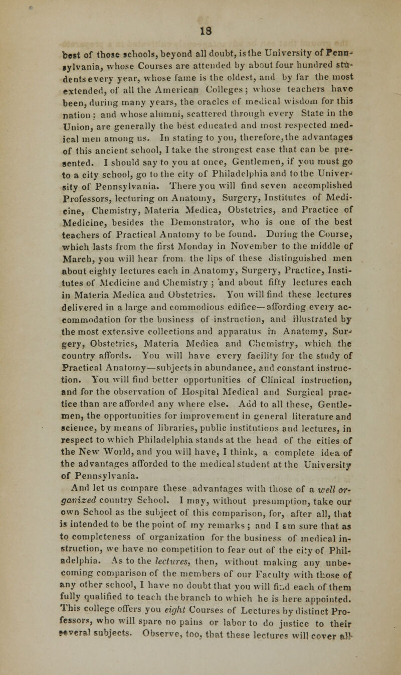 best of those schools, beyond all doubt, is the University of Fenn- gylvania, whose Courses are attended by about four hundred stu- dents every year, whose fame is the oldest, and by far the most extended, of all the American Colleges; whose teachers have been, dining many years, the oracles of medical wisdom for this nation : and whose alumni, scattered through every State in the Union, are generally the best educated and most respected med- ical men among us. In stating to you, therefore,the advantages of this ancient school, I take the strongest case that can be pre- sented. I should say to you at once, Gentlemen, if you must go to a city school, go to the city of Philadelphia and to the Univer- sity of Pennsylvania. There you will find seven accomplished Professors, lecturing on Anatomy, Surgery, Institutes of Medi- cine, Chemistry, Materia Medica, Obstetrics, and Practice of Medicine, besides the Demonstrator, who is one of the best teachers of Practical Anatomy to be found. During the Course, which lasts from the first Monday in November to the middle of March, you will hear from the lips of these distinguished men about eighty lectures each in Anatomy, Surgery, Practice, Insti- tutes of Medicine and Chemistry ; and about fifty lectures each in Materia Medica and Obstetrics. You will find these lectures delivered in a large and commodious edifice—affording every ac- commodation for the business of instruction, and illustrated by the most extensive collections and apparatus in Anatomy, Sur- gery, Obstetrics, Materia Medica and Chemistry, which the country affords. You will have every facility for the study of Practical Anatomy—subjects in abundance, and constant instruc- tion. You will find better opportunities of Clinical instruction, and for the observation of Hospital Medical and Surgical prac- tice than are afforded any where else. Add to all these, Gentle- men, the opportunities for improvement in general literature and science, by means of libraries, public institutions and lectures, in respect to which Philadelphia stands at the head of the cities of the New World, and you will have, I think, a complete idea of the advantages afforded to the medical student at the University of Pennsylvania. And let us compare these advantages with those of a well or~ ganized country School. I may, without presumption, take our own School as the subject of this comparison, for, after all, that is intended to be the point of my remarks ; and Ism sure that as to completeness of organization for the business of medical in- struction, we have no competition to fear out of the city of Phil- adelphia. As to the lectures, then, without making any unbe- coming comparison of the members of our Faculty with those of any other school, I have no doubt that you will fi:,d each of them fully qualified to teach the branch to which he is here appointed. This college offers you eight Courses of Lectures by distinct Pro- fessors, who will spare no pains or labor to do justice to their •ovcral subjects. Observe, too, that these lectures will cover aH-