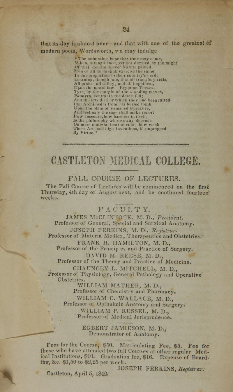 that Us-day is almost over—and that with one of the greatest cf modern poets, Wordsworth, we may indulge ''The animating hnpetluu time may c me, U In 11. strengthened, yet :.<>i dazzled,by the might Itif thei. domiiii ;. over Natnre gained, Men (i all lands -JmII exercise the same In due proportion to their country's need ; Learning, [hough late, iliai nil true glory rests, All praise a'l safety, and all happiness, Upon ilie nio:ai law. Egyptian Theues, 'J yre, by the margin of the mounding waves, Palmyra, centra! in ilnj desert foil; And ill': ills died by which lliey had been raised. Call Archimedes froni his buried minb Upon ihe plain of vanished Syracuse, And feelingly the sage shall make renort How insecure, how baseless in itself, Is the philosophy whose sway depends On mere material instruments : how weak Those Arts and high inventions, if unpropped By Virtue. CASTLETON MEDICAL COLLEGE. FALL COURSE OF LECTURES. The Fall Course of Lecture's' will be commenced on the first Thursday, 4th day of August next, and be continued fourteen weeks. F A C ULT Y. JAMES McCLINTOCK, M. D., President. Professor of General, Special and Surgical Anatomy. JOSEPH PERKINS, M. D., Registrar. Professor of Materia Medica, Therapeutics and Obstetrics, FRANK II. HAMILTON, M. I)., Professor of the Princip es and Practice of Surgery. DAVID M. REESE, M. D., Professor of the Theory and Practice of Medicine. CHAUNCEY L. MITCHELL, M. D., Professor of Physiology, General Pathology and Operative Obstetrics. WILLIAM MATHER, M. D., Professor of Chemistry and Pharmacy. WILLIAM C. WALLACE, M. D., Professor of Opthalmic Anatomy and Surgery, WILLIAM P. RUSSEL, M. D., Professor of Medical Jurisprudence. EGBERT JAMIESON, M. D., Demonstrator of Anatomy. Fees for the Course, $50. Matriculating Fee, $5. Fee fo; those who have attended two full Courses at other regular Med- ical Institutions, $10. Graduation fee, $16. Expense of Board- ing, &c. $1,50 to $2,2o per week. JOSEPH PERKINS, Registrar. Castleton, April 5, 1842,