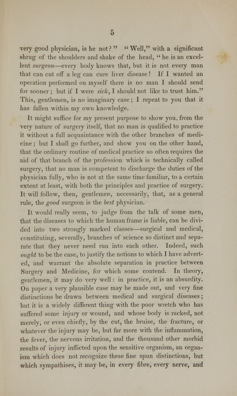 very good physician, is he not ?   Well, with a significant shrug of the shoulders and shake of the head,  he is an excel- lent surgeon—every body knows that, but it is not every man that can cut off a leg can cure liver disease! If I wanted an operation performed on myself there is no man I should send for sooner ; but if I were sick, I should not like to trust him. This, gentlemen, is no imaginary case; I repeat to you that it has fallen within my own knowledge. It might suffice for my present purpose to show you, from the very nature of surgery itself, that no man is qualified to practice it without a full acquaintance with the other branches of medi- cine ; but I shall go further, and show you on the other hand, that the ordinary routine of medical practice so often requires the aid of that branch of the profession which is technically called surgery, that no man is competent to discharge the duties of the physician fully, who is not at the same time familiar, to a certain extent at least, with both the principles and practice of surgery. It will follow, then, gentlemen, necessarily, that, as a general rule, the good surgeon is the best physician. It would really seem, to judge from the talk of some men, that the diseases to which the human frame is liable, can be divi- ded into two strongly marked classes—surgical and medical, constituting, severally, branches of science so distinct and sepa- rate that they never need run into each other. Indeed, such ought to be the case, to justify the notions to which I have advert- ed, and warrant ihe absolute separation in practice between Surgery and Medicine, for which some contend. In theory, gentlemen, it may do very well: in practice, it is an absurdity. On paper a very plausible case may be made out, and very fine distinctions be drawn between medical and surgical diseases; but it is a widely different thing with the poor wretch who has suffered some injury or wound, and whose body is racked, not merely, or even chiefly, by the cut, the bruise, the fracture, or whatever the injury may be, but far more with the inflammation, the fever, the nervous irritation, and the thousand other morbid results of injury inflicted upon the sensitive organism, an organ- ism which does not recognize these fine spun distinctions, but which sympathises, it may be, in every fibre, every nerve, and